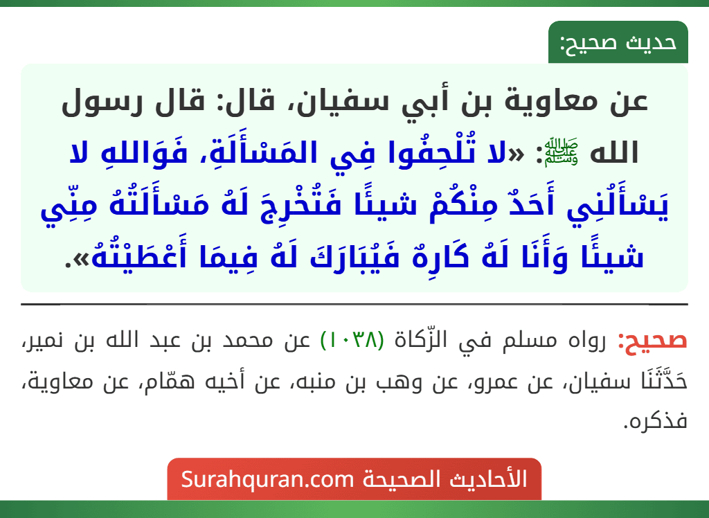 عن معاوية بن أبي سفيان، قال: قال رسول الله ﷺ: «لا تُلْحِفُوا فِي المَسْأَلَةِ، فَوَاللهِ لا يَسْأَلُنِي أَحَدٌ مِنْكُمْ شيئًا فَتُخْرِجَ لَهُ مَسْأَلَتُهُ مِنِّي شيئًا وَأَنَا لَهُ كَارِهٌ فَيُبَارَكَ لَهُ فِيمَا أَعْطَيْتُهُ».