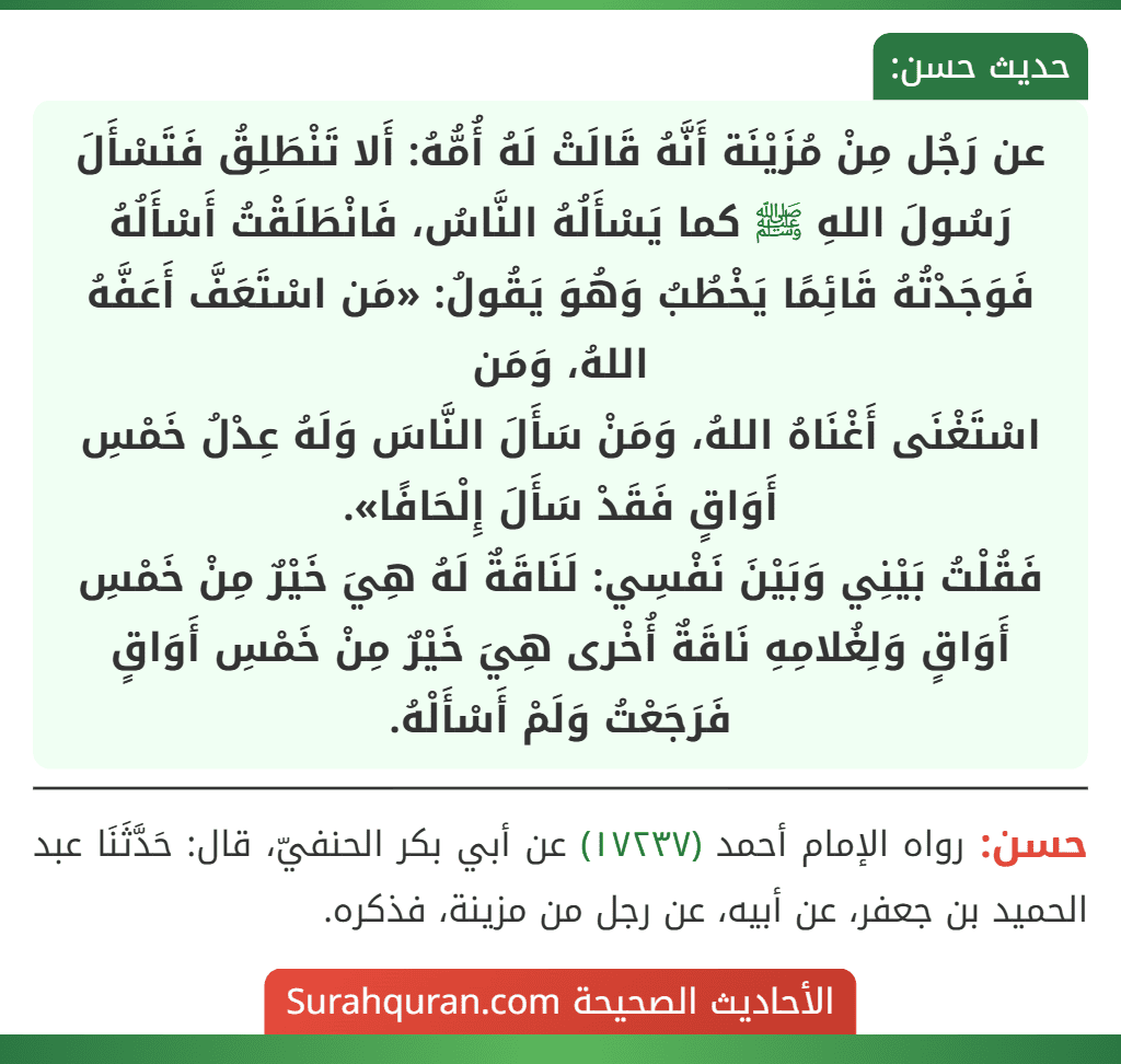عن رَجُل مِنْ مُزَيْنَة أَنَّهُ قَالَتْ لَهُ أُمُّهُ: أَلا تَنْطَلِقُ فَتَسْأَلَ رَسُولَ اللهِ ﷺ كما يَسْأَلُهُ النَّاسُ، فَانْطَلَقْتُ أَسْأَلُهُ فَوَجَدْتُهُ قَائِمًا يَخْطُبُ وَهُوَ يَقُولُ: «مَن اسْتَعَفَّ أَعَفَّهُ اللهُ، وَمَن
اسْتَغْنَى أَغْنَاهُ اللهُ، وَمَنْ سَأَلَ النَّاسَ وَلَهُ عِدْلُ خَمْسِ أَوَاقٍ فَقَدْ سَأَلَ إِلْحَافًا».
فَقُلْتُ بَيْنِي وَبَيْنَ نَفْسِي: لَنَاقَةٌ لَهُ هِيَ خَيْرٌ مِنْ خَمْسِ أَوَاقٍ وَلِغُلامِهِ نَاقَةٌ أُخْرى هِيَ خَيْرٌ مِنْ خَمْسِ أَوَاقٍ فَرَجَعْتُ وَلَمْ أَسْأَلْهُ.