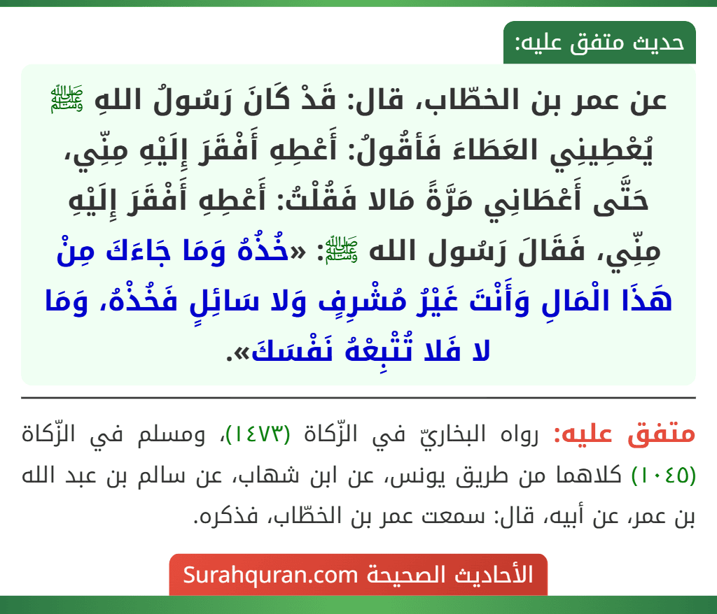 عن عمر بن الخطّاب، قال: قَدْ كَانَ رَسُولُ اللهِ ﷺ يُعْطِينِي العَطَاءَ فَأقُولُ: أَعْطِهِ أَفْقَرَ إِلَيْهِ مِنِّي، حَتَّى أَعْطَانِي مَرَّةً مَالا فَقُلْتُ: أَعْطِهِ أَفْقَرَ إِلَيْهِ مِنِّي، فَقَالَ رَسُول الله ﷺ: «خُذُهُ وَمَا جَاءَكَ مِنْ هَذَا الْمَالِ وَأَنْتَ غَيْرُ مُشْرِفٍ وَلا سَائِلٍ فَخُذْهُ، وَمَا لا فَلا تُتْبِعْهُ نَفْسَكَ».