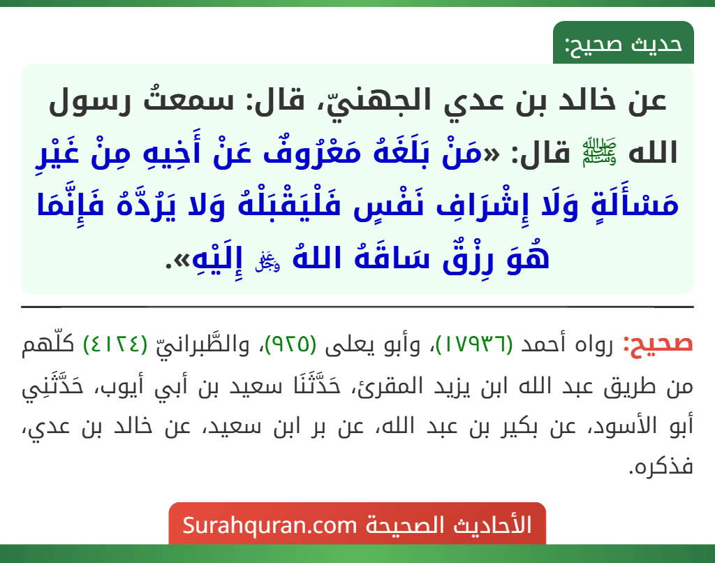عن خالد بن عدي الجهنيّ، قال: سمعتُ رسول الله ﷺ قال: «مَنْ بَلَغَهُ مَعْرُوفٌ عَنْ أَخِيهِ مِنْ غَيْرِ مَسْأَلَةٍ وَلَا إِشْرَافِ نَفْسٍ فَلْيَقْبَلْهُ وَلا يَرُدَّهُ فَإِنَّمَا هُوَ رِزْقٌ سَاقَهُ اللهُ ﷿ إِلَيْهِ».