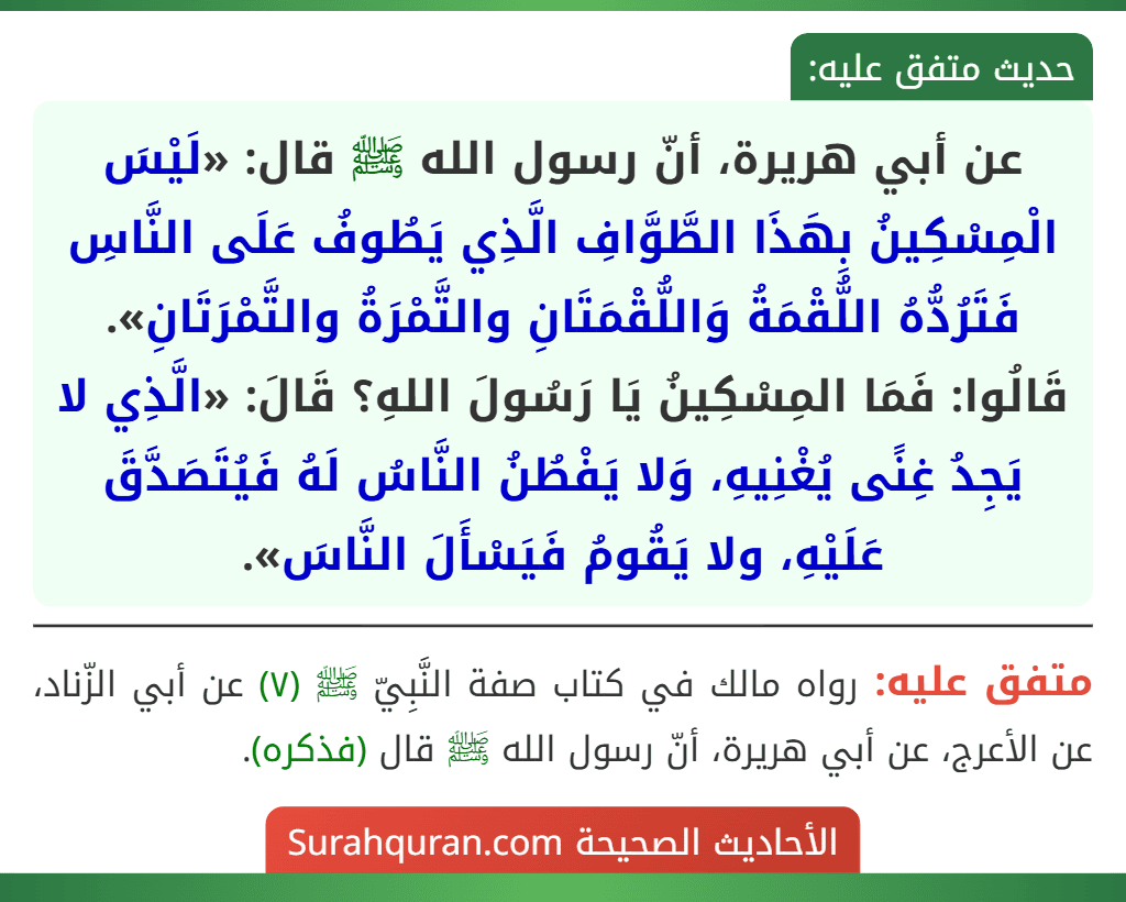 عن أبي هريرة، أنّ رسول الله ﷺ قال: «لَيْسَ الْمِسْكِينُ بِهَذَا الطَّوَّافِ الَّذِي يَطُوفُ عَلَى النَّاسِ فَتَرُدُّهُ اللُّقْمَةُ وَاللُّقْمَتَانِ والتَّمْرَةُ والتَّمْرَتَانِ». قَالُوا: فَمَا المِسْكِينُ يَا رَسُولَ اللهِ؟ قَالَ: «الَّذِي لا يَجِدُ غِنًى يُغْنِيهِ، وَلا يَفْطُنُ النَّاسُ لَهُ فَيُتَصَدَّقَ عَلَيْهِ، ولا يَقُومُ فَيَسْأَلَ النَّاسَ».