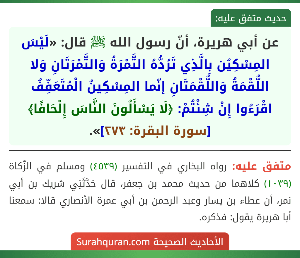 عن أبي هريرة، أنّ رسول الله ﷺ قال: «لَيْسَ المِسْكِيُن بِالَّذِي تَرُدُّهُ التَّمْرَةُ وَالتَّمْرَتَانِ وَلا اللُّقْمَةُ وَاللُّقْمَتَانِ إنّما المِسْكِينُ الْمُتَعَفِّفُ اقْرَءُوا إِنْ شِئْتُمْ: ﴿لَا يَسْأَلُونَ النَّاسَ إِلْحَافًا﴾ [سورة البقرة: ٢٧٣]».