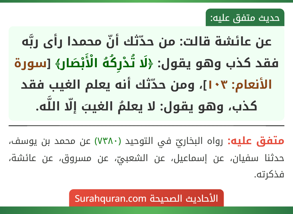 عن عائشة قالت: من حدّثك أنّ محمدا رأى ربَّه فقد كذب وهو يقول: ﴿لَا تُدْرِكُهُ الْأَبْصَار﴾ [سورة الأنعام: ١٠٣]، ومن حدّثك أنه يعلم الغيب فقد كذب، وهو يقول: لا يعلمُ الغيبَ إلّا اللَّه.
