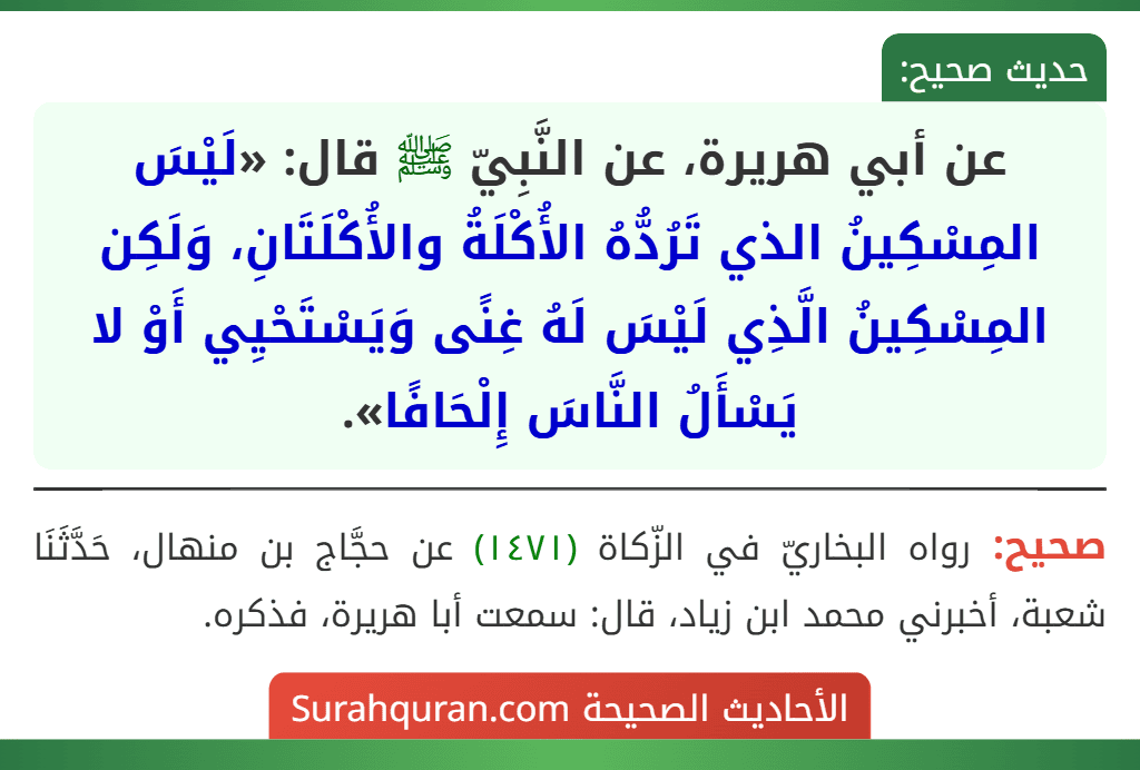عن أبي هريرة، عن النَّبِيّ ﷺ قال: «لَيْسَ المِسْكِينُ الذي تَرُدُّهُ الأُكْلَةُ والأُكْلَتَانِ، وَلَكِن المِسْكِينُ الَّذِي لَيْسَ لَهُ غِنًى وَيَسْتَحْيِي أَوْ لا يَسْأَلُ النَّاسَ إِلْحَافًا».