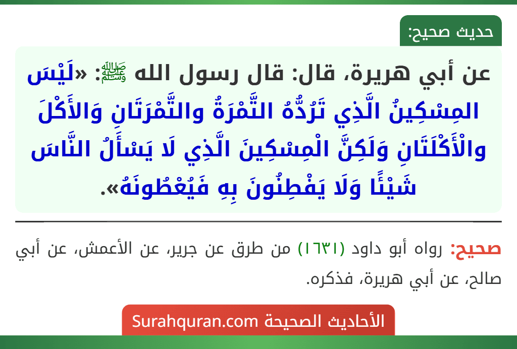 عن أبي هريرة، قال: قال رسول الله ﷺ: «لَيْسَ المِسْكِينُ الَّذِي تَرُدُّهُ التَّمْرَةُ والتَّمْرَتَانِ وَالأَكْلَ والْأَكْلَتَانِ وَلَكِنَّ الْمِسْكِينَ الَّذِي لَا يَسْأَلُ النَّاسَ شَيْئًا وَلَا يَفْطِنُونَ بِهِ فَيُعْطُونَهُ».