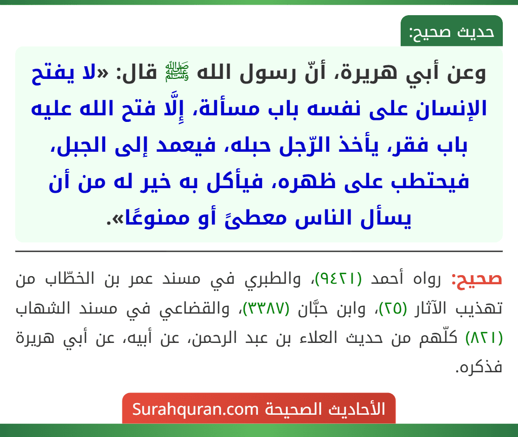 وعن أبي هريرة، أنّ رسول الله ﷺ قال: «لا يفتح الإنسان على نفسه باب مسألة، إِلَّا فتح الله عليه باب فقر، يأخذ الرّجل حبله، فيعمد إلى الجبل، فيحتطب على ظهره، فيأكل به خير له من أن يسأل الناس معطىً أو ممنوعًا».