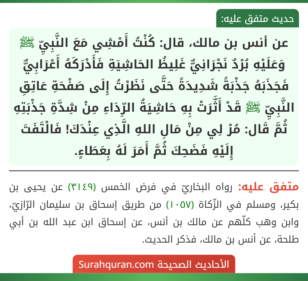 عن أنس بن مالك، قال: كُنْتُ أَمْشِي مَعَ النَّبِيِّ ﷺ وَعَلَيْهِ بُرْدٌ نَجْرَانِيٌّ غَلِيظُ الحَاشِيَةِ فَأَدْرَكَهُ أَعْرَابِيٌّ فَجَذَبَهُ جَذْبَةً شَدِيدَةً حَتَّى نَظَرْتُ إِلَى صَفْحَةِ عَاتِقِ النَّبِيِّ ﷺ قَدْ أَثَّرَتْ بِهِ حَاشِيَةُ الرِّدَاءِ مِنْ شِدَّةِ جَذْبَتِهِ ثُمَّ قَال: مُرْ لِي مِنْ مَالِ اللهِ الَّذِي عِنْدَكَ! فَالْتَفَتَ إِلَيْهِ فَضَحِكَ ثُمَّ أَمَرَ لَهُ بِعَطَاءٍ.
