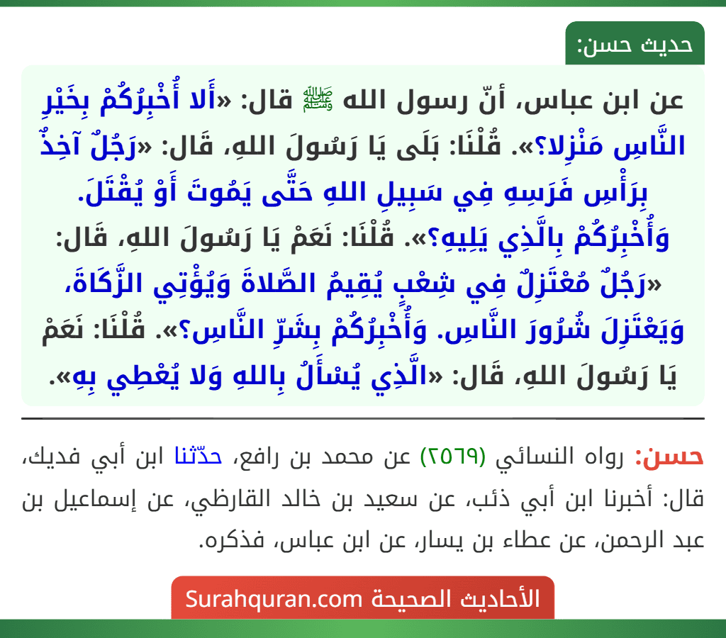 عن ابن عباس، أنّ رسول الله ﷺ قال: «أَلا أُخْبِرُكُمْ بِخَيْرِ النَّاسِ مَنْزِلا؟». قُلْنَا: بَلَى يَا رَسُولَ اللهِ، قَال: «رَجُلٌ آخِذٌ بِرَأْسِ فَرَسِهِ فِي سَبِيلِ اللهِ حَتَّى يَمُوتَ أَوْ يُقْتَلَ. وَأُخْبِرُكُمْ بِالَّذِي يَلِيهِ؟». قُلْنَا: نَعَمْ يَا رَسُولَ اللهِ، قَال: «رَجُلٌ مُعْتَزِلٌ فِي شِعْبٍ يُقِيمُ الصَّلاةَ وَيُؤْتِي الزَّكَاةَ، وَيَعْتَزِلَ شُرُورَ النَّاسِ. وَأُخْبِرُكُمْ بِشَرِّ النَّاسِ؟». قُلْنَا: نَعَمْ يَا رَسُولَ اللهِ، قَال: «الَّذِي يُسْأَلُ بِاللهِ وَلا يُعْطِي بِهِ».