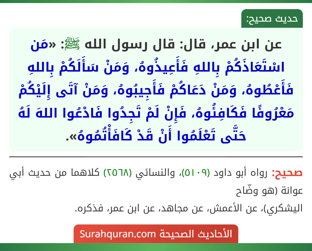 عن ابن عمر، قال: قال رسول الله ﷺ: «مَن اسْتَعَاذَكُمْ بِاللهِ فَأَعِيذُوهُ، وَمَنْ سَأَلَكُمْ بِاللهِ فَأَعْطُوهُ، وَمَنْ دَعَاكُمْ فَأَجِيبُوهُ، وَمَنْ آتَى إِلَيْكُمْ مَعْرُوفًا فَكَافِئُوهُ، فَإِنْ لَمْ تَجِدُوا فَادْعُوا اللهَ لَهُ حَتَّى تَعْلَمُوا أَنْ قَدْ كَافَأْتُمُوهُ».