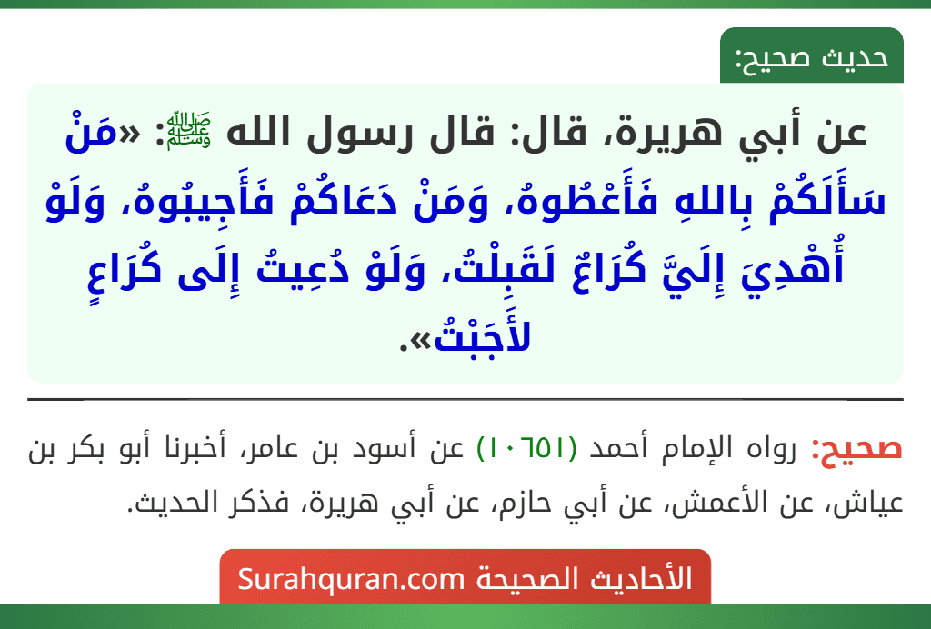 عن أبي هريرة، قال: قال رسول الله ﷺ: «مَنْ سَأَلَكُمْ بِاللهِ فَأَعْطُوهُ، وَمَنْ دَعَاكُمْ فَأَجِيبُوهُ، وَلَوْ أُهْدِيَ إِلَيَّ كُرَاعٌ لَقَبِلْتُ، وَلَوْ دُعِيتُ إِلَى كُرَاعٍ لأَجَبْتُ».