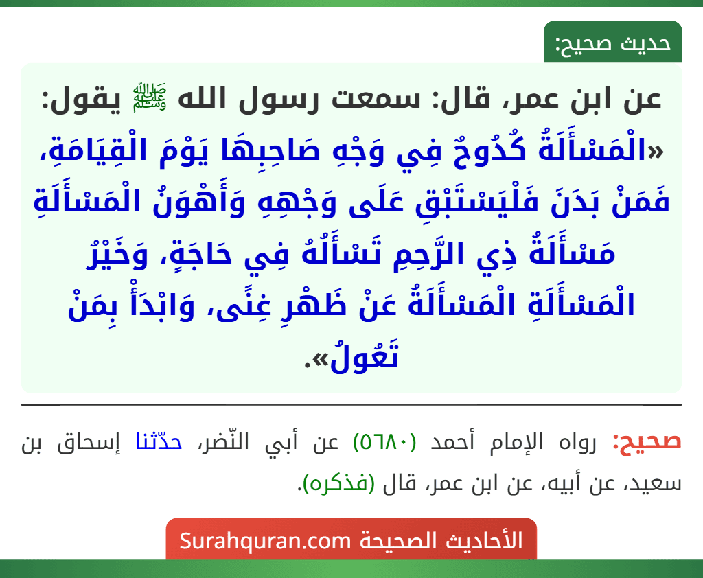 عن ابن عمر، قال: سمعت رسول الله ﷺ يقول: «الْمَسْأَلَةُ كُدُوحٌ فِي وَجْهِ صَاحِبِهَا يَوْمَ الْقِيَامَةِ، فَمَنْ بَدَنَ فَلْيَسْتَبْقِ عَلَى وَجْهِهِ وَأَهْوَنُ الْمَسْأَلَةِ مَسْأَلَةُ ذِي الرَّحِمِ تَسْأَلُهُ فِي حَاجَةٍ، وَخَيْرُ الْمَسْأَلَةِ الْمَسْأَلَةُ عَنْ ظَهْرِ غِنًى، وَابْدَأْ بِمَنْ تَعُولُ».