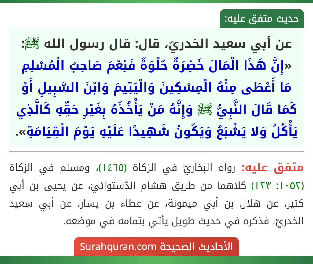 عن أبي سعيد الخدريّ، قال: قال رسول الله ﷺ: «إِنَّ هَذَا الْمَالَ خَضِرَةٌ حُلْوَةٌ فَنِعْمَ صَاحِبُ الْمُسْلِمِ مَا أَعْطَى مِنْهُ الْمِسْكِينَ وَالْيَتِيمَ وَابْنَ السَّبِيلِ أَوْ كَمَا قَالَ النَّبِيُّ ﷺ وَإِنَّهُ مَنْ يَأْخُذُهُ بِغَيْرِ حَقِّهِ كَالَّذِي يَأْكُلُ وَلا يَشْبَعُ وَيَكُونُ شَهِيدًا عَلَيْهِ يَوْمَ الْقِيَامَةِ». عن أبي سعيد الخدريّ، قال: قال رسول الله ﷺ: «إِنَّ هَذَا الْمَالَ خَضِرَةٌ حُلْوَةٌ فَنِعْمَ صَاحِبُ الْمُسْلِمِ مَا أَعْطَى مِنْهُ الْمِسْكِينَ وَالْيَتِيمَ وَابْنَ السَّبِيلِ أَوْ كَمَا قَالَ النَّبِيُّ ﷺ وَإِنَّهُ مَنْ يَأْخُذُهُ بِغَيْرِ حَقِّهِ كَالَّذِي يَأْكُلُ وَلا يَشْبَعُ وَيَكُونُ شَهِيدًا عَلَيْهِ يَوْمَ الْقِيَامَةِ».