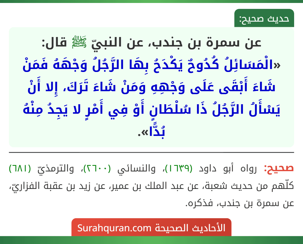 عن سمرة بن جندب، عن النبيّ ﷺ قال: «الْمَسَائِلُ كُدُوحٌ يَكْدَحُ بِهَا الرَّجُلُ وَجْهَهُ فَمَنْ شَاءَ أَبْقَى عَلَى وَجْهِهِ وَمَنْ شَاءَ تَرَكَ، إِلا أَنْ يَسْأَلُ الرَّجُلُ ذَا سُلْطَانٍ أَوْ فِي أَمْرٍ لا يَجِدُ مِنْهُ بُدًّا».