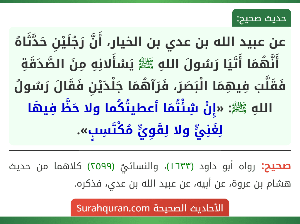 عن عبيد الله بن عدي بن الخيار، أَنَّ رَجُلَيْنِ حَدَّثَاهُ أَنَّهُمَا أَتَيَا رَسُولَ اللهِ ﷺ يَسْأَلانِهِ مِنَ الصَّدَقَةِ فَقَلَّبَ فِيهِمَا الْبَصَرَ، فَرَآهُمَا جَلْدَيْنِ فَقَالَ رَسُولُ اللهِ ﷺ: «إِنْ شِئْتُمَا أعطيتُكُما ولا حَظَّ فِيهَا لِغَنِيٍّ ولا لِقَوِيٍّ مُكْتَسِبٍ».