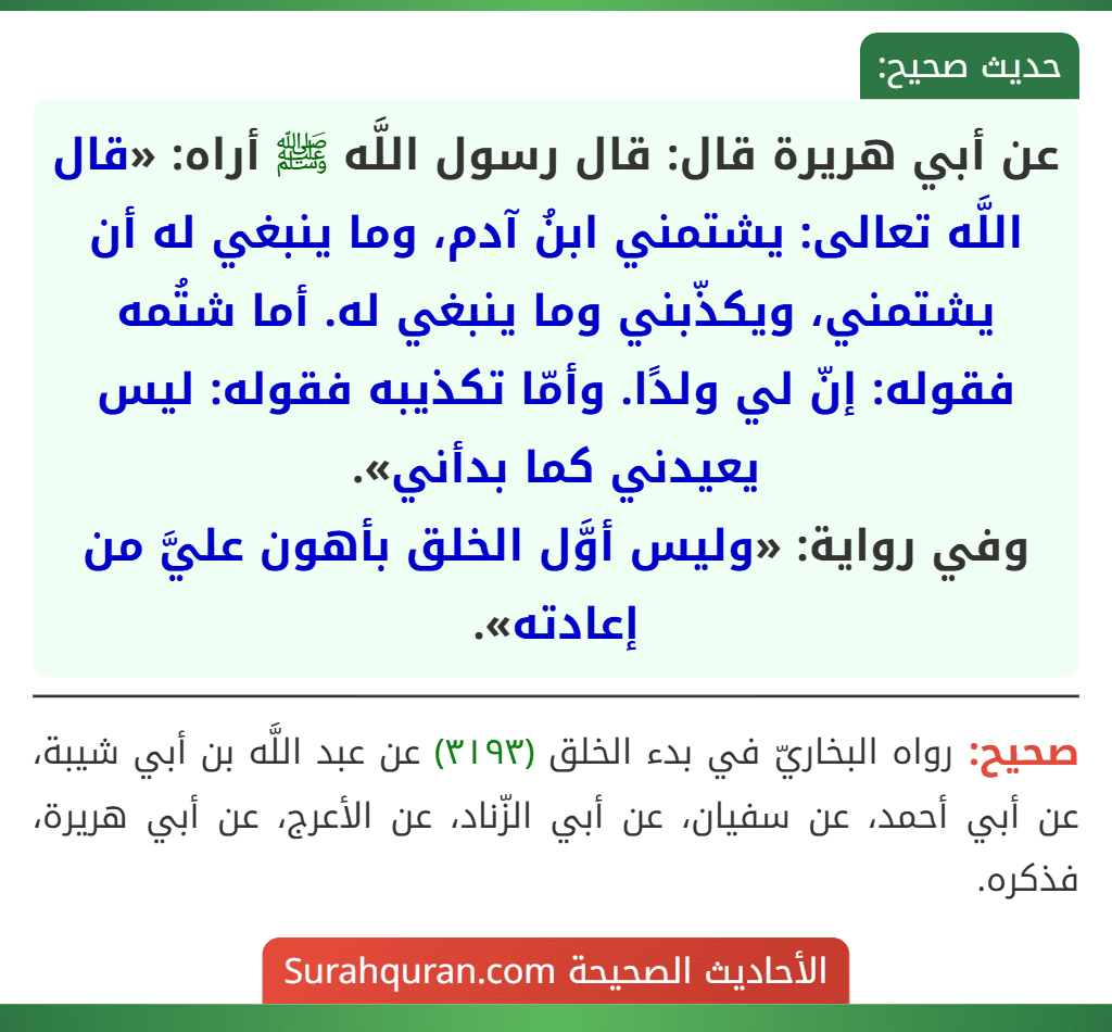عن أبي هريرة قال: قال رسول اللَّه ﷺ أراه: «قال اللَّه تعالى: يشتمني ابنُ آدم، وما ينبغي له أن يشتمني، ويكذّبني وما ينبغي له. أما شتُمه فقوله: إنّ لي ولدًا. وأمّا تكذيبه فقوله: ليس يعيدني كما بدأني».
وفي رواية: «وليس أوَّل الخلق بأهون عليَّ من إعادته».