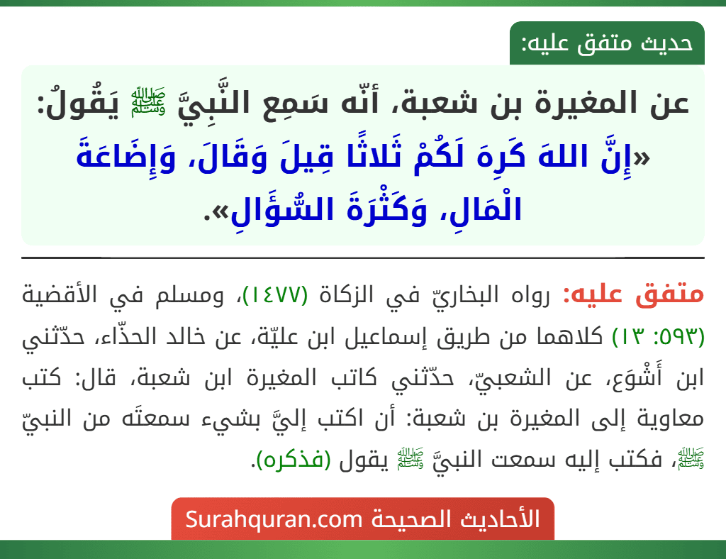 عن المغيرة بن شعبة، أنّه سَمِع النَّبِيَّ ﷺ يَقُولُ: «إِنَّ اللهَ كَرِهَ لَكُمْ ثَلاثًا قِيلَ وَقَالَ، وَإِضَاعَةَ الْمَالِ، وَكَثْرَةَ السُّؤَالِ». عن المغيرة بن شعبة، أنّه سَمِع النَّبِيَّ ﷺ يَقُولُ: «إِنَّ اللهَ كَرِهَ لَكُمْ ثَلاثًا قِيلَ وَقَالَ، وَإِضَاعَةَ الْمَالِ، وَكَثْرَةَ السُّؤَالِ».