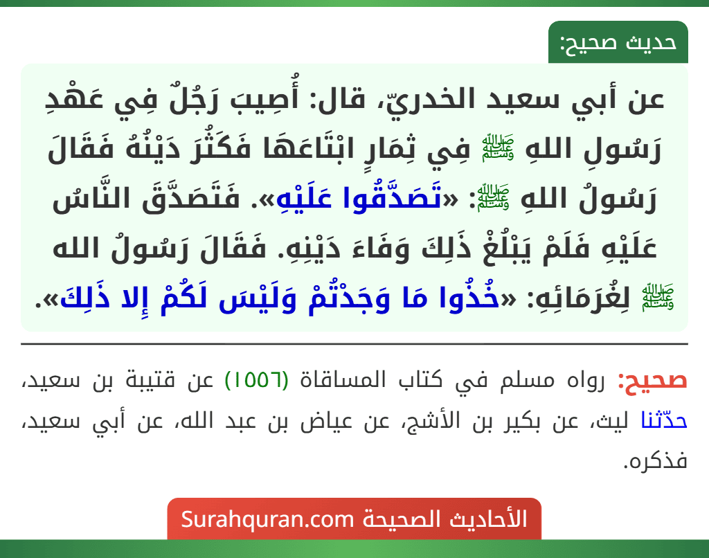 عن أبي سعيد الخدريّ، قال: أُصِيبَ رَجُلٌ فِي عَهْدِ رَسُولِ اللهِ ﷺ فِي ثِمَارٍ ابْتَاعَهَا فَكَثُرَ دَيْنُهُ فَقَالَ رَسُولُ اللهِ ﷺ: «تَصَدَّقُوا عَلَيْهِ». فَتَصَدَّقَ النَّاسُ عَلَيْهِ فَلَمْ يَبْلُغْ ذَلِكَ وَفَاءَ دَيْنِهِ. فَقَالَ رَسُولُ الله ﷺ لِغُرَمَائِهِ: «خُذُوا مَا وَجَدْتُمْ وَلَيْسَ لَكُمْ إِلا ذَلِكَ».