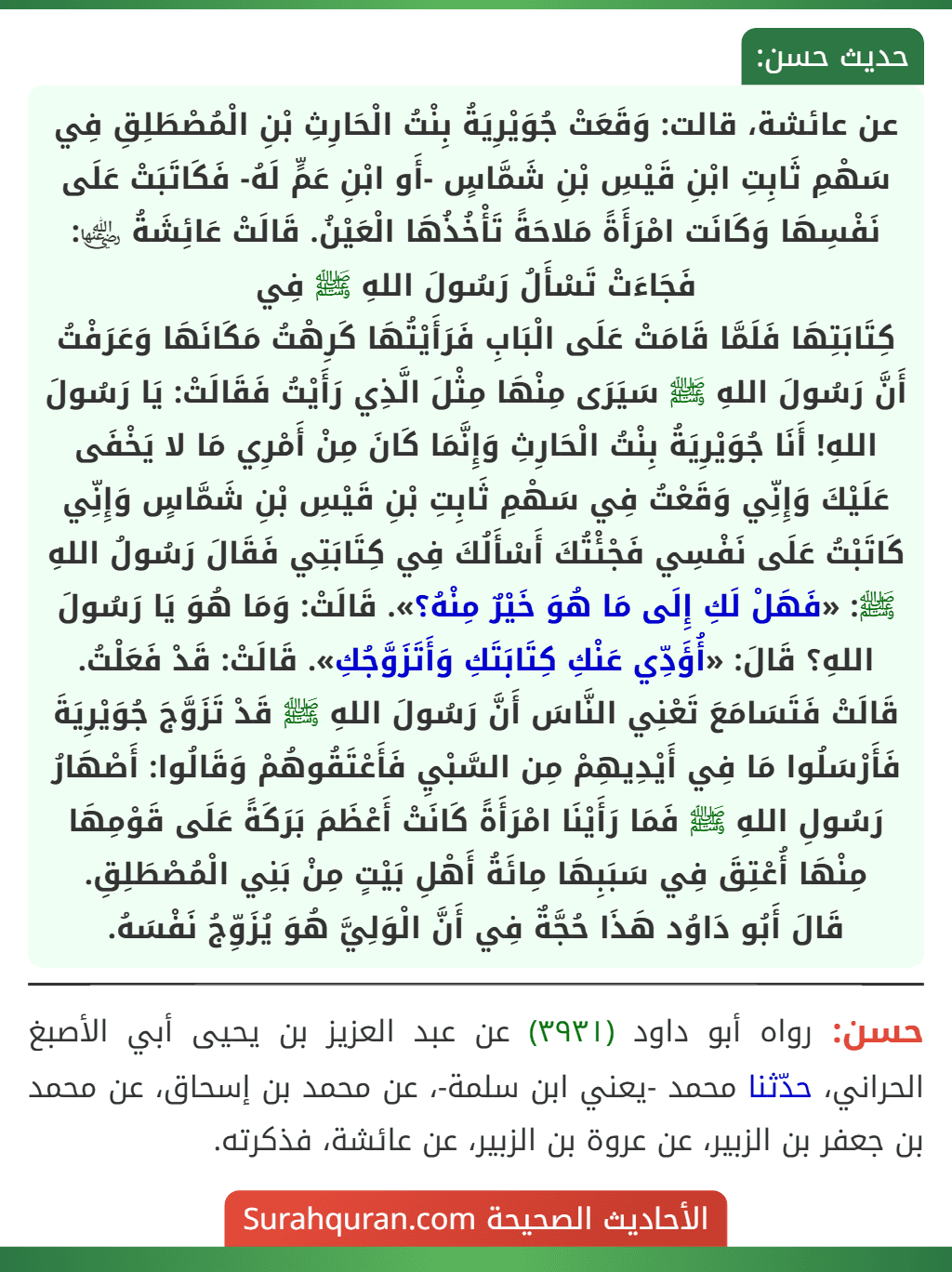 عن عائشة، قالت: وَقَعَتْ جُوَيْرِيَةُ بِنْتُ الْحَارِثِ بْنِ الْمُصْطَلِقِ فِي سَهْمِ ثَابِتِ ابْنِ قَيْسِ بْنِ شَمَّاسٍ -أَو ابْنِ عَمٍّ لَهُ- فَكَاتَبَتْ عَلَى نَفْسِهَا وَكَانَت امْرَأَةً مَلاحَةً تَأْخُذُهَا الْعَيْنُ. قَالَتْ عَائِشَةُ ﵂: فَجَاءَتْ تَسْأَلُ رَسُولَ اللهِ ﷺ فِي
كِتَابَتِهَا فَلَمَّا قَامَتْ عَلَى الْبَابِ فَرَأَيْتُهَا كَرِهْتُ مَكَانَهَا وَعَرَفْتُ أَنَّ رَسُولَ اللهِ ﷺ سَيَرَى مِنْهَا مِثْلَ الَّذِي رَأَيْتُ فَقَالَتْ: يَا رَسُولَ اللهِ! أَنَا جُوَيْرِيَةُ بِنْتُ الْحَارِثِ وَإِنَّمَا كَانَ مِنْ أَمْرِي مَا لا يَخْفَى عَلَيْكَ وَإِنِّي وَقَعْتُ فِي سَهْمِ ثَابِتِ بْنِ قَيْسِ بْنِ شَمَّاسٍ وَإِنِّي كَاتَبْتُ عَلَى نَفْسِي فَجْئْتُكَ أَسْأَلُكَ فِي كِتَابَتِي فَقَالَ رَسُولُ اللهِ ﷺ: «فَهَلْ لَكِ إِلَى مَا هُوَ خَيْرٌ مِنْهُ؟». قَالَتْ: وَمَا هُوَ يَا رَسُولَ اللهِ؟ قَالَ: «أُؤَدِّي عَنْكِ كِتَابَتَكِ وَأَتَزَوَّجُكِ». قَالَتْ: قَدْ فَعَلْتُ. قَالَتْ فَتَسَامَعَ تَعْنِي النَّاسَ أَنَّ رَسُولَ اللهِ ﷺ قَدْ تَزَوَّجَ جُوَيْرِيَةَ فَأَرْسَلُوا مَا فِي أَيْدِيهِمْ مِن السَّبْيِ فَأَعْتَقُوهُمْ وَقَالُوا: أَصْهَارُ رَسُولِ اللهِ ﷺ فَمَا رَأَيْنَا امْرَأَةً كَانَتْ أَعْظَمَ بَرَكَةً عَلَى قَوْمِهَا مِنْهَا أُعْتِقَ فِي سَبَبِهَا مِائَةُ أَهْلِ بَيْتٍ مِنْ بَنِي الْمُصْطَلِقِ.
قَالَ أَبُو دَاوُد هَذَا حُجَّةٌ فِي أَنَّ الْوَلِيَّ هُوَ يُزَوِّجُ نَفْسَهُ.