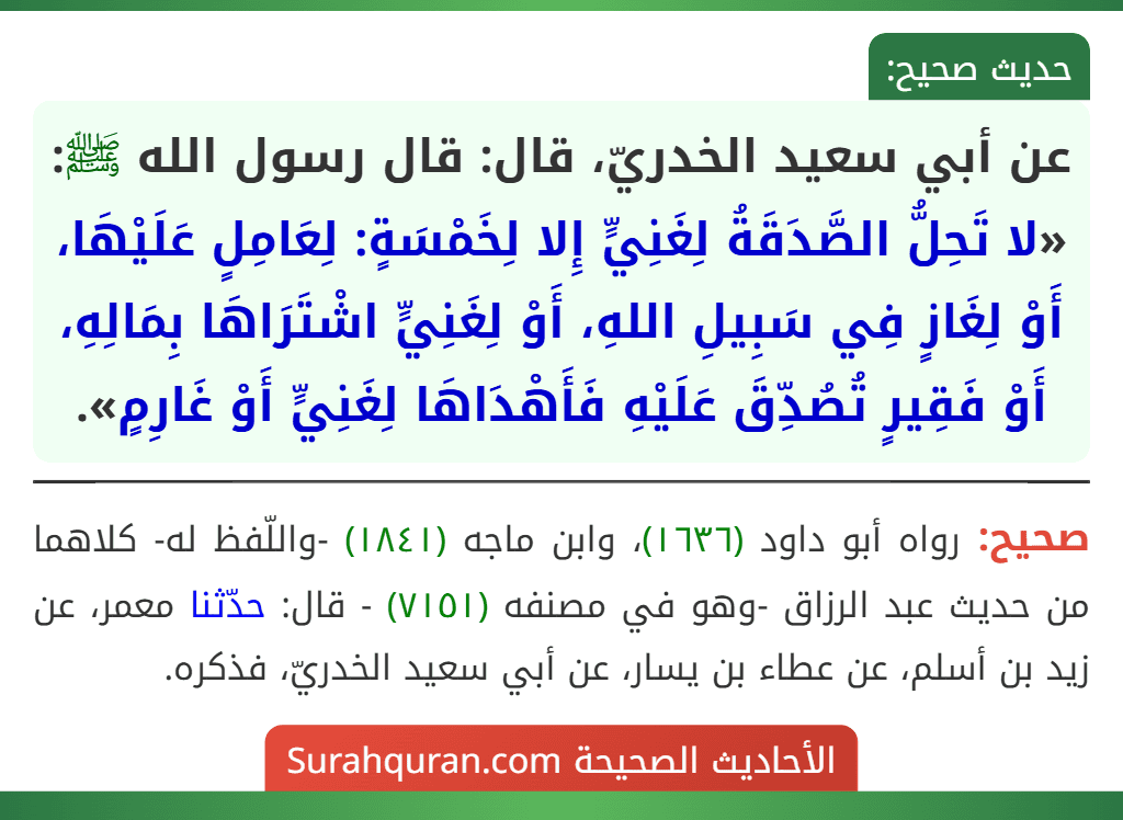 عن أبي سعيد الخدريّ، قال: قال رسول الله ﷺ: «لا تَحِلُّ الصَّدَقَةُ لِغَنِيٍّ إِلا لِخَمْسَةٍ: لِعَامِلٍ عَلَيْهَا، أَوْ لِغَازٍ فِي سَبِيلِ اللهِ، أَوْ لِغَنِيٍّ اشْتَرَاهَا بِمَالِهِ، أَوْ فَقِيرٍ تُصُدِّقَ عَلَيْهِ فَأَهْدَاهَا لِغَنِيٍّ أَوْ غَارِمٍ».