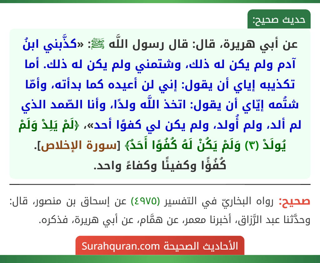عن أبي هريرة، قال: قال رسول اللَّه ﷺ: «كذَّبني ابنُ آدم ولم يكن له ذلك، وشتمني ولم يكن له ذلك. أما تكذيبه إياي أن يقول: إني لن أعيده كما بدأته، وأمّا شتُمه إيّاي أن يقول: اتخذ اللَّه ولدًا، وأنا الصّمد الذي لم ألد، ولم أُولد، ولم يكن لي كفوًا أحد»، ﴿لَمْ يَلِدْ وَلَمْ يُولَدْ (٣) وَلَمْ يَكُنْ لَهُ كُفُوًا أَحَدٌ﴾ [سورة الإخلاص].
كُفُؤًا وكفيئًا وكفاءً واحد.
