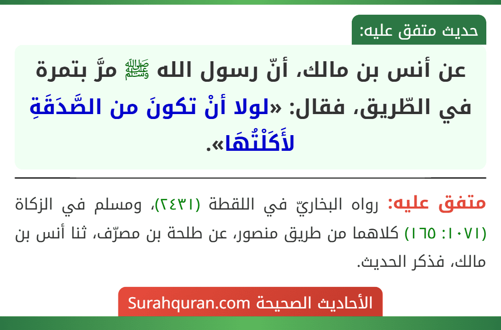 عن أنس بن مالك، أنّ رسول الله ﷺ مرَّ بتمرة في الطّريق، فقال: «لولا أنْ تكونَ من الصَّدَقَةِ لأَكَلْتُهَا». عن أنس بن مالك، أنّ رسول الله ﷺ مرَّ بتمرة في الطّريق، فقال: «لولا أنْ تكونَ من الصَّدَقَةِ لأَكَلْتُهَا».