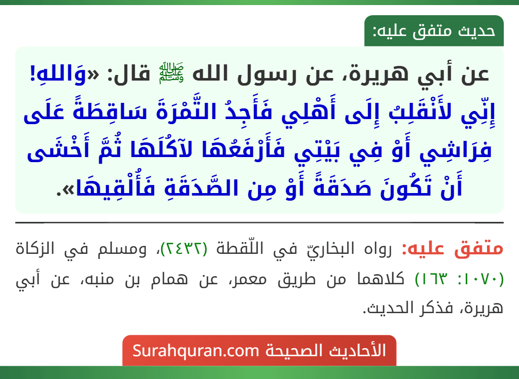 عن أبي هريرة، عن رسول الله ﷺ قال: «وَاللهِ! إِنِّي لأَنْقَلِبُ إِلَى أَهْلِي فَأَجِدُ التَّمْرَةَ سَاقِطَةً عَلَى فِرَاشِي أَوْ فِي بَيْتِي فَأَرْفَعُهَا لآكُلَهَا ثُمَّ أَخْشَى أَنْ تَكُونَ صَدَقَةً أَوْ مِن الصَّدَقَةِ فَأُلْقِيهَا».