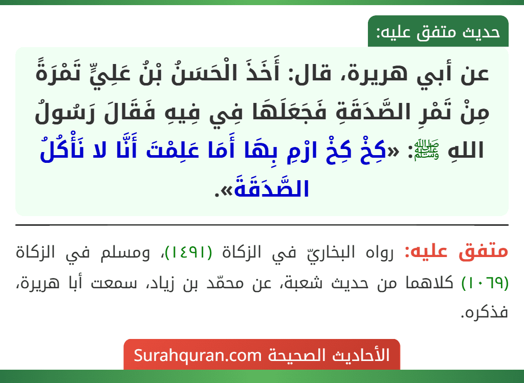عن أبي هريرة، قال: أَخَذَ الْحَسَنُ بْنُ عَلِيٍّ تَمْرَةً مِنْ تَمْرِ الصَّدَقَةِ فَجَعَلَهَا فِي فِيهِ فَقَالَ رَسُولُ اللهِ ﷺ: «كِخْ كِخْ ارْمِ بِهَا أَمَا عَلِمْتَ أَنَّا لا نَأْكُلُ الصَّدَقَةَ».