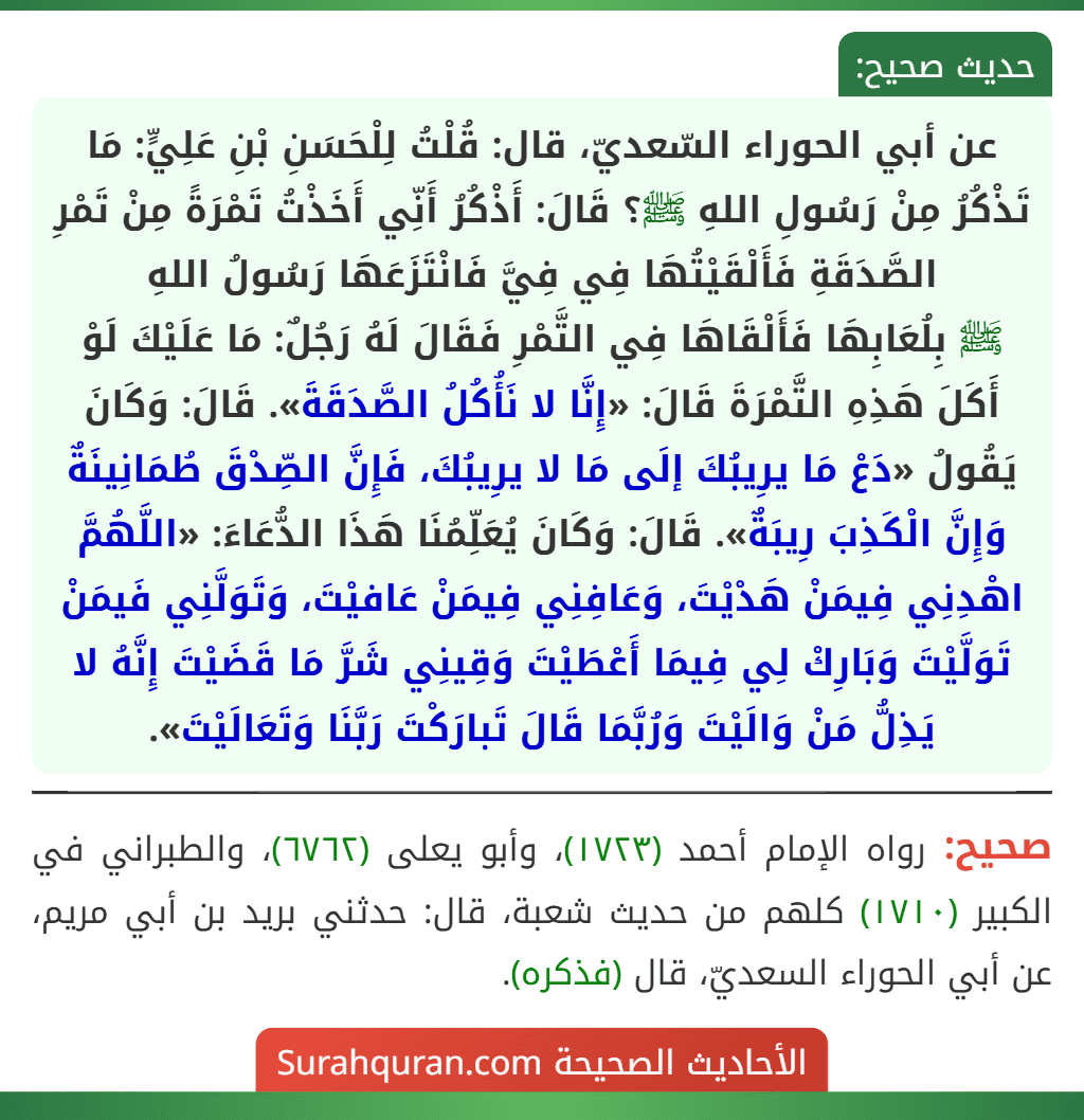 عن أبي الحوراء السّعديّ، قال: قُلْتُ لِلْحَسَنِ بْنِ عَلِيٍّ: مَا تَذْكُرُ مِنْ رَسُولِ اللهِ ﷺ؟ قَالَ: أَذْكُرُ أَنِّي أَخَذْتُ تَمْرَةً مِنْ تَمْرِ الصَّدَقَةِ فَأَلْقَيْتُهَا فِي فِيَّ فَانْتَزَعَهَا رَسُولُ اللهِ
ﷺ بِلُعَابِهَا فَأَلْقَاهَا فِي التَّمْرِ فَقَالَ لَهُ رَجُلٌ: مَا عَلَيْكَ لَوْ أَكَلَ هَذِهِ التَّمْرَةَ قَالَ: «إِنَّا لا نَأُكُلُ الصَّدَقَةَ». قَالَ: وَكَانَ يَقُولُ «دَعْ مَا يرِيبُكَ إلَى مَا لا يرِيبُكَ، فَإِنَّ الصِّدْقَ طُمَانِينَةٌ وَإِنَّ الْكَذِبَ رِيبَةٌ». قَالَ: وَكَانَ يُعَلِّمُنَا هَذَا الدُّعَاءَ: «اللَّهُمَّ اهْدِنِي فِيمَنْ هَدْيْتَ، وَعَافِنِي فِيمَنْ عَافيْتَ، وَتَوَلَّنِي فَيمَنْ تَوَلَّيْتَ وَبَارِكْ لِي فِيمَا أَعْطَيْتَ وَقِينِي شَرَّ مَا قَضَيْتَ إِنَّهُ لا يَذِلُّ مَنْ وَالَيْتَ وَرُبَّمَا قَالَ تَبارَكْتَ رَبَّنَا وَتَعَالَيْتَ». عن أبي الحوراء السّعديّ، قال: قُلْتُ لِلْحَسَنِ بْنِ عَلِيٍّ: مَا تَذْكُرُ مِنْ رَسُولِ اللهِ ﷺ؟ قَالَ: أَذْكُرُ أَنِّي أَخَذْتُ تَمْرَةً مِنْ تَمْرِ الصَّدَقَةِ فَأَلْقَيْتُهَا فِي فِيَّ فَانْتَزَعَهَا رَسُولُ اللهِ
ﷺ بِلُعَابِهَا فَأَلْقَاهَا فِي التَّمْرِ فَقَالَ لَهُ رَجُلٌ: مَا عَلَيْكَ لَوْ أَكَلَ هَذِهِ التَّمْرَةَ قَالَ: «إِنَّا لا نَأُكُلُ الصَّدَقَةَ». قَالَ: وَكَانَ يَقُولُ «دَعْ مَا يرِيبُكَ إلَى مَا لا يرِيبُكَ، فَإِنَّ الصِّدْقَ طُمَانِينَةٌ وَإِنَّ الْكَذِبَ رِيبَةٌ». قَالَ: وَكَانَ يُعَلِّمُنَا هَذَا الدُّعَاءَ: «اللَّهُمَّ اهْدِنِي فِيمَنْ هَدْيْتَ، وَعَافِنِي فِيمَنْ عَافيْتَ، وَتَوَلَّنِي فَيمَنْ تَوَلَّيْتَ وَبَارِكْ لِي فِيمَا أَعْطَيْتَ وَقِينِي شَرَّ مَا قَضَيْتَ إِنَّهُ لا يَذِلُّ مَنْ وَالَيْتَ وَرُبَّمَا قَالَ تَبارَكْتَ رَبَّنَا وَتَعَالَيْتَ».