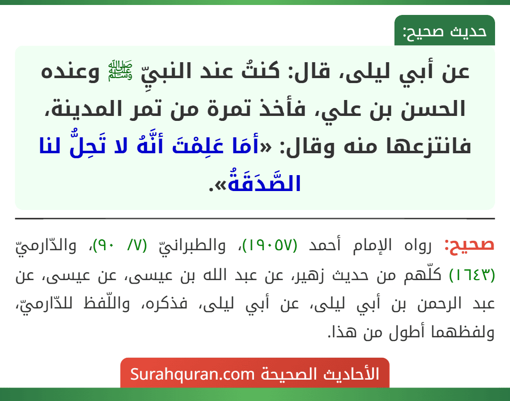 عن أبي ليلى، قال: كنتُ عند النبيِّ ﷺ وعنده الحسن بن علي، فأخذ تمرة من تمر المدينة، فانتزعها منه وقال: «أمَا عَلِمْتَ أنَّهُ لا تَحِلُّ لنا الصَّدَقَةُ».