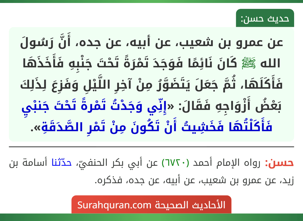 عن عمرو بن شعيب، عن أبيه، عن جده، أَنَّ رَسُولَ الله ﷺ كَانَ نَائِمًا فَوَجَدَ تَمْرَةً تَحْتَ جَنْبِهِ فَأَخَذَهَا فَأَكَلَهَا، ثُمَّ جَعَلَ يَتَضَوَّرُ مِنْ آخِرِ اللَّيْلِ وَفَزِعَ لِذَلِكَ بَعْضُ أَزْوَاجِهِ فَقَالَ: «إِنِّي وَجَدْتُ تَمْرةً تَحْتَ جَنبْيِ فَأَكَلْتُهَا فَخَشِيتُ أَنْ تَكُونَ مِنْ تَمْرِ الصَّدَقَةِ». عن عمرو بن شعيب، عن أبيه، عن جده، أَنَّ رَسُولَ الله ﷺ كَانَ نَائِمًا فَوَجَدَ تَمْرَةً تَحْتَ جَنْبِهِ فَأَخَذَهَا فَأَكَلَهَا، ثُمَّ جَعَلَ يَتَضَوَّرُ مِنْ آخِرِ اللَّيْلِ وَفَزِعَ لِذَلِكَ بَعْضُ أَزْوَاجِهِ فَقَالَ: «إِنِّي وَجَدْتُ تَمْرةً تَحْتَ جَنبْيِ فَأَكَلْتُهَا فَخَشِيتُ أَنْ تَكُونَ مِنْ تَمْرِ الصَّدَقَةِ».