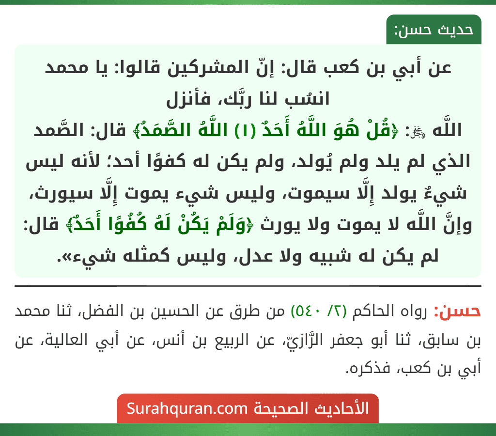 عن أبي بن كعب قال: إنّ المشركين قالوا: يا محمد انسُب لنا ربَّك، فأنزل
اللَّه ﷿: ﴿قُلْ هُوَ اللَّهُ أَحَدٌ (١) اللَّهُ الصَّمَدُ﴾ قال: الصَّمد الذي لم يلد ولم يُولد، ولم يكن له كفوًا أحد؛ لأنه ليس شيءٌ يولد إِلَّا سيموت، وليس شيء يموت إِلَّا سيورث، وإنَّ اللَّه لا يموت ولا يورث ﴿وَلَمْ يَكُنْ لَهُ كُفُوًا أَحَدٌ﴾ قال: لم يكن له شبيه ولا عدل، وليس كمثله شيء».