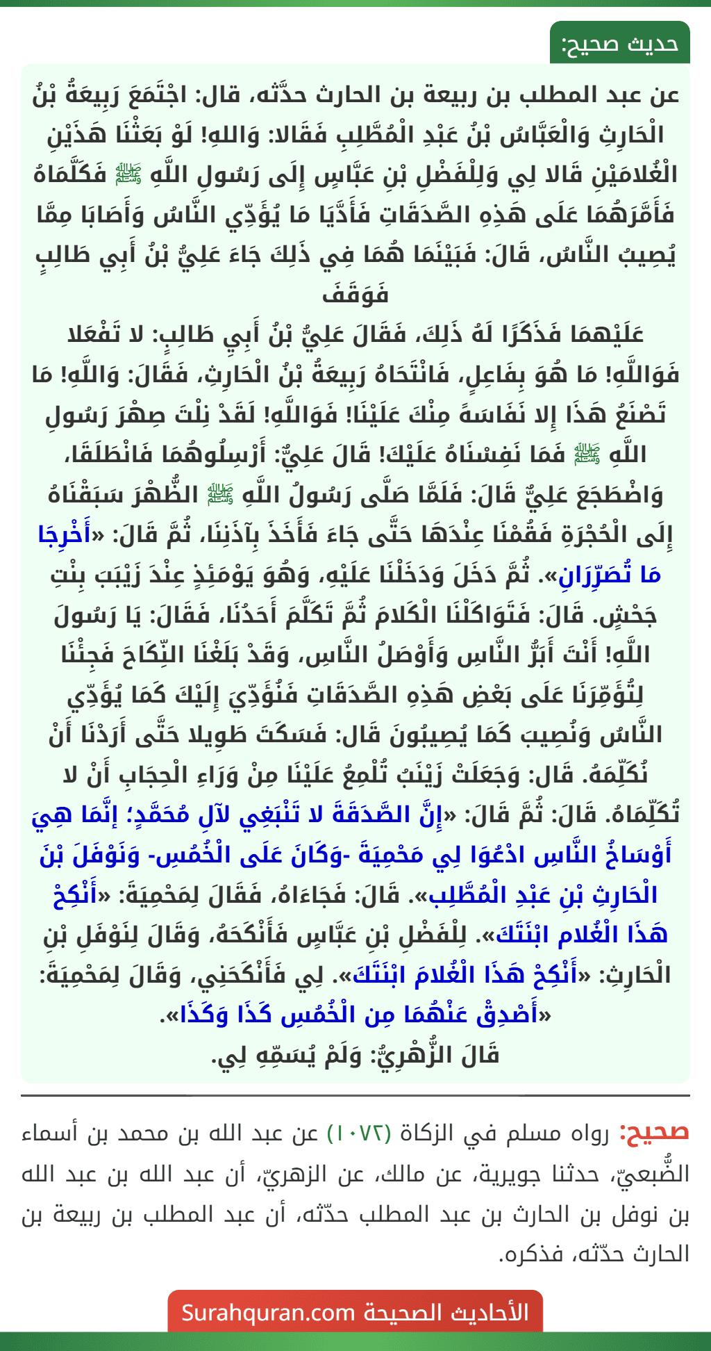 عن عبد المطلب بن ربيعة بن الحارث حدَّثه، قال: اجْتَمَعَ رَبِيعَةُ بْنُ الْحَارِثِ وَالْعَبَّاسُ بْنُ عَبْدِ الْمُطَّلِبِ فَقَالا: وَاللهِ! لَوْ بَعَثْنَا هَذَيْنِ الْغُلامَيْنِ قَالا لِي وَلِلْفَضْلِ بْنِ عَبَّاسٍ إِلَى رَسُولِ اللَّهِ ﷺ فَكَلَّمَاهُ فَأَمَّرَهُمَا عَلَى هَذِهِ الصَّدَقَاتِ فَأَدَّيَا مَا يُؤَدِّي النَّاسُ وَأَصَابَا مِمَّا يُصِيبُ النَّاسُ، قَالَ: فَبَيْنَمَا هُمَا فِي ذَلِكَ جَاءَ عَلِيُّ بْنُ أَبِي طَالِبٍ فَوَقَفَ
عَلَيْهمَا فَذَكَرًا لَهُ ذَلِكَ، فَقَالَ عَلِيُّ بْنُ أَبِيِ طَالِبٍ: لا تَفْعَلا فَوَاللَّهِ! مَا هُوَ بِفَاعِلٍ، فَانْتَحَاهُ رَبِيعَةُ بْنُ الْحَارِثِ، فَقَالَ: وَاللَّهِ! مَا تَصْنَعُ هَذَا إِلا نَفَاسَهً مِنْكَ عَلَيْنَا! فَوَاللَّهِ! لَقَدْ نِلْتَ صِهْرَ رَسُولِ اللَّهِ ﷺ فَمَا نَفِسْنَاهُ عَلَيْكَ! قَالَ عَلِيٌّ: أَرْسِلُوهُمَا فَانْطَلَقَا، وَاضْطَجَعَ عَلِيٌّ قَالَ: فَلَمَّا صَلَّى رَسُولُ اللَّهِ ﷺ الظُّهْرَ سَبَقْنَاهُ إِلَى الْحُجْرَةِ فَقُمْنَا عِنْدَهَا حَتَّى جَاءَ فَأَخَذَ بِآذَنِنَا، ثُمَّ قَالَ: «أَخْرِجَا مَا تُصَرِّرَانِ». ثُمَّ دَخَلَ وَدَخَلْنَا عَلَيْهِ، وَهُوَ يَوْمَئِذٍ عِنْدَ زَيْبَبَ بِنْتِ جَحْشٍ. قَالَ: فَتَوَاكَلْنَا الْكَلامَ ثُمَّ تَكَلَّمَ أَحَدُنَا، فَقَالَ: يَا رَسُولَ اللَّهِ! أَنْتَ أَبَرُّ النَّاسِ وَأَوْصَلُ النَّاسِ، وَقَدْ بَلَغْنَا النِّكَاحَ فَجِئْنَا لِتُؤَمِّرَنَا عَلَى بَعْضِ هَذِهِ الصَّدَقَاتِ فَنُؤَدِّيَ إِلَيْكَ كَمَا يُؤَدِّي النَّاسُ وَنُصِيبَ كَمَا يُصِيبُونَ قَال: فَسَكَتَ طَوِيلا حَتَّى أَرَدْنَا أَنْ نُكَلِّمَهُ. قَال: وَجَعَلَتْ زَيْنَبُ تُلْمِعُ عَلَيْنَا مِنْ وَرَاءِ الْحِجَابِ أَنْ لا تُكَلِّمَاهُ. قَالَ: ثُمَّ قَالَ: «إِنَّ الصَّدَقَةَ لا تَنْبَغِي لآلِ مُحَمَّدٍ؛ إنَّمَا هِيَ أَوْسَاخُ النَّاسِ ادْعُوَا لِي مَحْمِيَةَ -وَكَانَ عَلَى الْخُمُسِ- وَنَوْفَلَ بْنَ الْحَارِثِ بْنِ عَبْدِ الْمُطَّلِب». قَالَ: فَجَاءَاهُ، فَقَالَ لِمَحْمِيَةَ: «أَنْكِحْ هَذَا الْغُلام ابْنَتَكَ». لِلْفَضْلِ بْنِ عَبَّاسٍ فَأَنْكَحَهُ، وَقَالَ لِنَوْفَلِ بْنِ الْحَارِثِ: «أَنْكِحْ هَذَا الْغُلامَ ابْنَتَكَ». لِي فَأَنْكَحَنِي، وَقَالَ لِمَحْمِيَةَ: «أَصْدِقْ عَنْهُمَا مِن الْخُمُسِ كَذَا وَكَذَا».
قَالَ الزُّهْرِيُّ: وَلَمْ يُسَمِّهِ لِي.