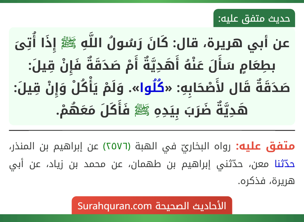 عن أبي هريرة، قال: كَانَ رَسُولُ اللَّهِ ﷺ إِذَا أُتِىَ بطِعَامٍ سَأَلَ عَنْهُ أَهَدِيَّةٌ أَمْ صَدَقَةٌ فَإِنْ قِيلَ: صَدَقَةٌ قَال لأَصْحَابِهِ: «كُلُوا». وَلَمْ يَأْكُلْ وَإِنْ قِيلَ: هَدِيَّةٌ ضَرَبَ بِيَدِهِ ﷺ فَأَكَلَ مَعَهُمْ.
