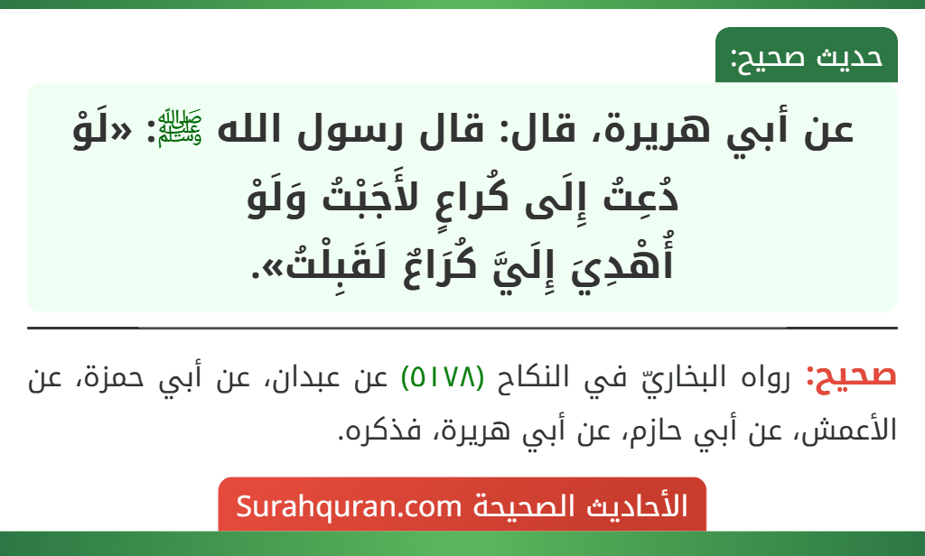 عن أبي هريرة، قال: قال رسول الله ﷺ: «لَوْ دُعِتُ إِلَى كُراعٍ لأَجَبْتُ وَلَوْ
أُهْدِيَ إِلَيَّ كُرَاعٌ لَقَبِلْتُ». عن أبي هريرة، قال: قال رسول الله ﷺ: «لَوْ دُعِتُ إِلَى كُراعٍ لأَجَبْتُ وَلَوْ
أُهْدِيَ إِلَيَّ كُرَاعٌ لَقَبِلْتُ».