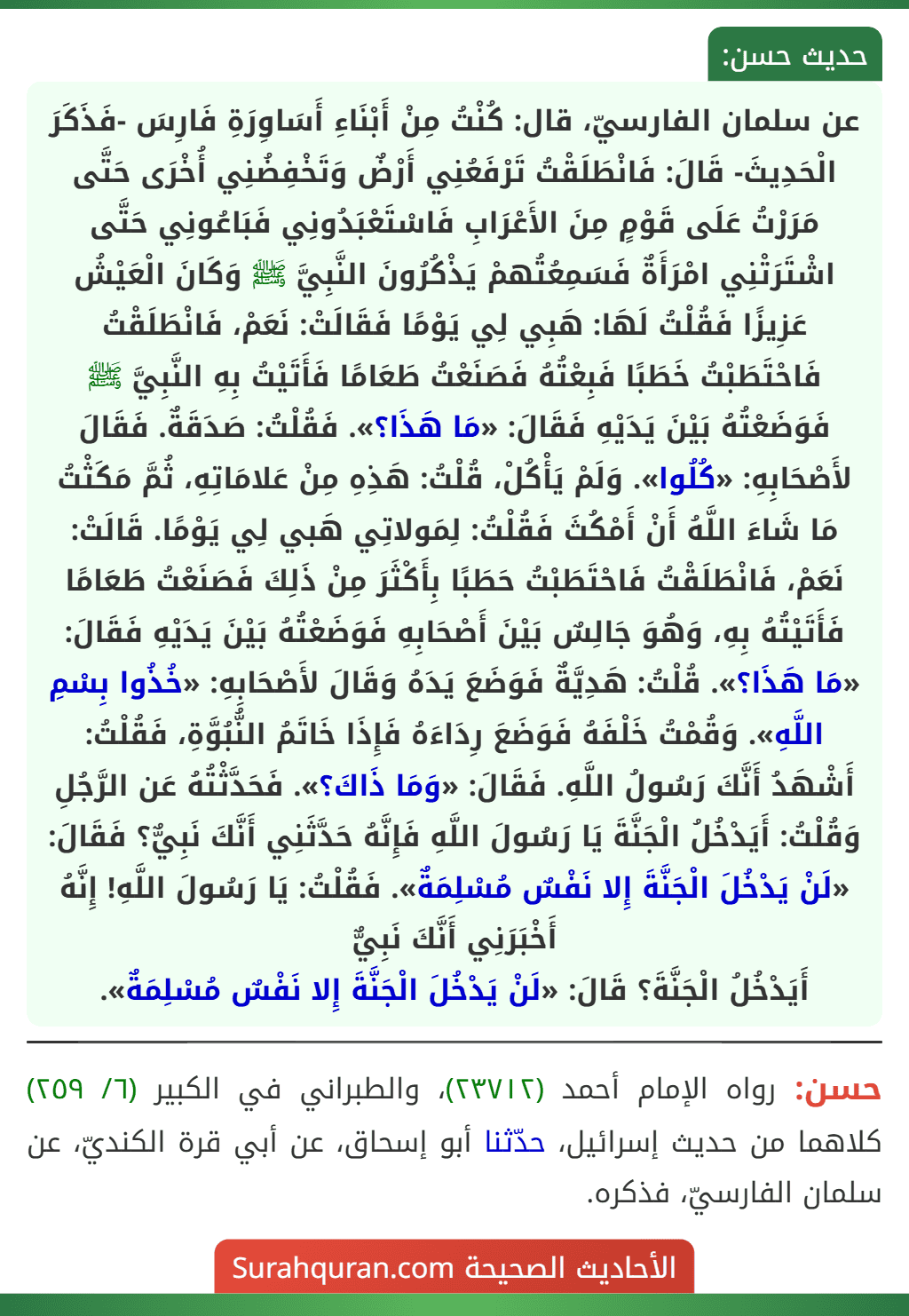 عن سلمان الفارسيّ، قال: كُنْتُ مِنْ أَبْنَاءِ أَسَاوِرَةِ فَارِسَ -فَذَكَرَ الْحَدِيثَ- قَالَ: فَانْطَلَقْتُ تَرْفَعُنِي أَرْضٌ وَتَخْفِضُنِي أُخْرَى حَتَّى مَرَرْتُ عَلَى قَوْمٍ مِنَ الأَعْرَابِ فَاسْتَعْبَدُونِي فَبَاعُونِي حَتَّى اشْتَرَتْنِي امْرَأَةٌ فَسَمِعُتُهمْ يَذْكُرُونَ النَّبِيَّ ﷺ وَكَانَ الْعَيْشُ عَزِيزًا فَقُلْتُ لَهَا: هَبِي لِي يَوْمًا فَقَالَتْ: نَعَمْ، فَانْطَلَقْتُ فَاحْتَطَبْتُ خَطَبًا فَبِعْتُهُ فَصَنَعْتُ طَعَامًا فَأَتَيْتُ بِهِ النَّبِيَّ ﷺ فَوَضَعْتُهُ بَيْنَ يَدَيْهِ فَقَالَ: «مَا هَذَا؟». فَقُلْتُ: صَدَقَةٌ. فَقَالَ لأَصْحَابِهِ: «كُلُوا». وَلَمْ يَأْكُلْ، قُلْتُ: هَذِهِ مِنْ عَلامَاتِهِ، ثُمَّ مَكَثْتُ مَا شَاءَ اللَّهُ أَنْ أَمْكُثَ فَقُلْتُ: لِمَولاتِي هَبي لِي يَوْمًا. قَالَتْ: نَعَمْ، فَانْطَلَقْتُ فَاحْتَطَبْتُ حَطَبًا بِأَكْثَرَ مِنْ ذَلِكَ فَصَنَعْتُ طَعَامًا فَأَتَيْتُهُ بِهِ، وَهُوَ جَالِسٌ بَيْنَ أَصْحَابِهِ فَوَضَعْتُهُ بَيْنَ يَدَيْهِ فَقَالَ: «مَا هَذَا؟». قُلْتُ: هَدِيَّةٌ فَوَضَعَ يَدَهُ وَقَالَ لأَصْحَابِهِ: «خُذُوا بِسْمِ اللَّهِ». وَقُمْتُ خَلْفَهُ فَوَضَعَ رِدَاءَهُ فَإِذَا خَاتَمُ النُّبُوَّةِ، فَقُلْتُ: أَشْهَدُ أَنَّكَ رَسُولُ اللَّهِ. فَقَالَ: «وَمَا ذَاكَ؟». فَحَدَّثْتُهُ عَن الرَّجُلِ وَقُلْتُ: أَيَدْخُلُ الْجَنَّةَ يَا رَسُولَ اللَّهِ فَإِنَّهُ حَدَّثَنِي أَنَّكَ نَبِيٌّ؟ فَقَالَ: «لَنْ يَدْخُلَ الْجَنَّةَ إِلا نَفْسٌ مُسْلِمَةٌ». فَقُلْتُ: يَا رَسُولَ اللَّهِ! إِنَّهُ أَخْبَرَنِي أَنَّكَ نَبِيٌّ
أَيَدْخُلُ الْجَنَّةَ؟ قَالَ: «لَنْ يَدْخُلَ الْجَنَّةَ إِلا نَفْسٌ مُسْلِمَةٌ».