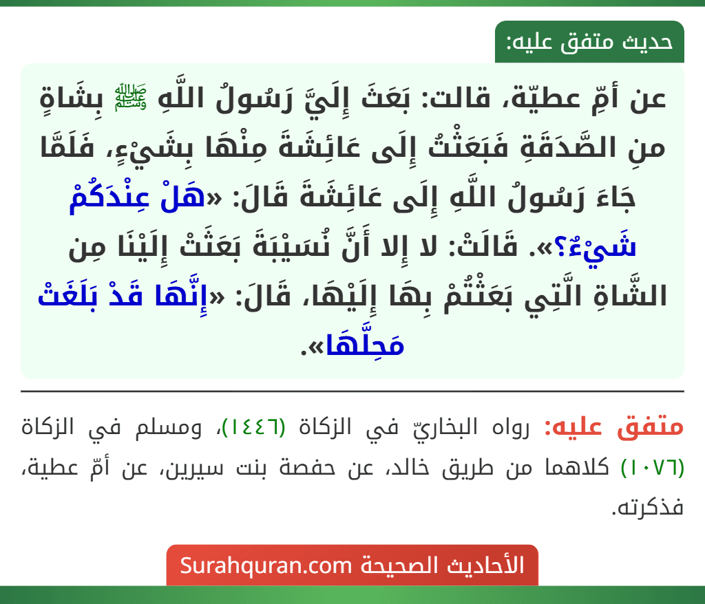 عن أمِّ عطيّة، قالت: بَعَثَ إِلَيَّ رَسُولُ اللَّهِ ﷺ بِشَاةٍ منِ الصَّدَقَةِ فَبَعَثْتُ إِلَى عَائِشَةَ مِنْهَا بِشَيْءٍ، فَلَمَّا جَاءَ رَسُولُ اللَّهِ إِلَى عَائِشَةَ قَالَ: «هَلْ عِنْدَكُمْ شَيْءٌ؟». قَالَتْ: لا إِلا أَنَّ نُسَيْبَةَ بَعَثَتْ إِلَيْنَا مِن الشَّاةِ الَّتِي بَعَثْتُمْ بِهَا إِلَيْهَا، قَالَ: «إِنَّهَا قَدْ بَلَغَتْ مَحِلَّهَا». عن أمِّ عطيّة، قالت: بَعَثَ إِلَيَّ رَسُولُ اللَّهِ ﷺ بِشَاةٍ منِ الصَّدَقَةِ فَبَعَثْتُ إِلَى عَائِشَةَ مِنْهَا بِشَيْءٍ، فَلَمَّا جَاءَ رَسُولُ اللَّهِ إِلَى عَائِشَةَ قَالَ: «هَلْ عِنْدَكُمْ شَيْءٌ؟». قَالَتْ: لا إِلا أَنَّ نُسَيْبَةَ بَعَثَتْ إِلَيْنَا مِن الشَّاةِ الَّتِي بَعَثْتُمْ بِهَا إِلَيْهَا، قَالَ: «إِنَّهَا قَدْ بَلَغَتْ مَحِلَّهَا».