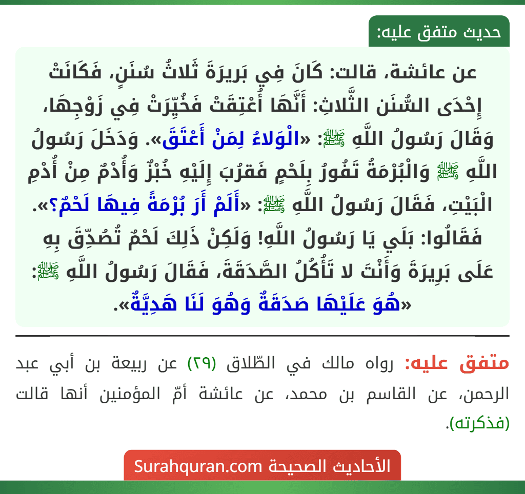 عن عائشة، قالت: كَانَ فِي بَريرَةَ ثَلاثُ سُنَنٍ، فَكَانَتْ إِحْدَى السُّنَن الثَّلاثِ: أَنَّهَا أُعْتِقَتْ فَخُيِّرَتْ فِي زَوْجِهَا، وَقَالَ رَسُولُ اللَّهِ ﷺ: «الْوَلاءُ لِمَنْ أَعْتَقَ». وَدَخَلَ رَسُولُ اللَّهِ ﷺ وَالْبُرْمَةُ تَفُورُ بِلَحْمٍ فَقرُبَ إِلَيْهِ خُبْزٌ وَأُدْمٌ مِنْ أُدْمِ الْبَيْتِ، فَقَالَ رَسُولُ اللَّهِ ﷺ: «أَلَمْ أَرَ بُرْمَةً فِيهَا لَحْمٌ؟». فَقَالُوا: بَلَي يَا رَسُولُ اللَّهِ! وَلَكِنْ ذَلِكَ لَحْمٌ تُصُدِّقَ بِهِ عَلَى بَرِيرَةَ وَأَنْتَ لا تَأُكُلُ الصَّدَقَةَ، فَقَالَ رَسُولُ اللَّهِ ﷺ: «هُوَ عَلَيْهَا صَدَقَةٌ وَهُوَ لَنَا هَدِيَّةٌ».