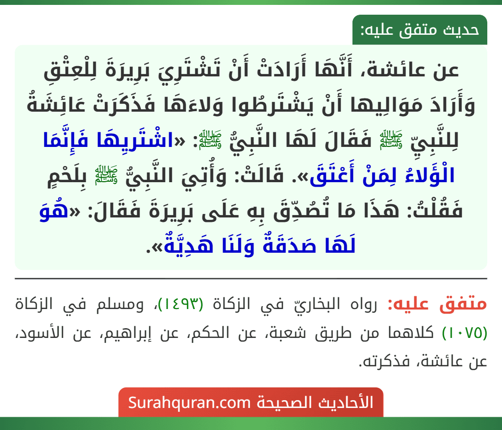 عن عائشة، أَنَّهَا أَرَادَتْ أَنْ تَشْتَرِيَ بَرِيرَةَ لِلْعِتْقِ وَأَرَادَ مَوَالِيها أَنْ يَشْتَرطُوا وَلاءَهَا فَذَكَرَتْ عَائِشَةُ لِلنَّبِيِّ ﷺ فَقَالَ لَهَا النَّبِيُّ ﷺ: «اشْتَريِهَا فَإِنَّمَا الْؤَلاءُ لِمَنْ أَعْتَقَ». قَالَتْ: وَأُتِيَ النَّبِيُّ ﷺ بِلَحْمٍ فَقُلْتُ: هَذَا مَا تُصُدِّقَ بِهِ عَلَى بَرِيرَةَ فَقَالَ: «هُوَ لَهَا صَدَقَةٌ وَلَنَا هَدِيَّةٌ».