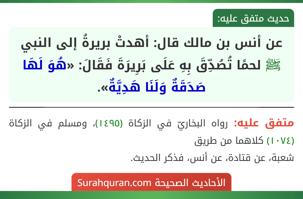 عن أنس بن مالك قال: أهدتْ بريرةُ إلى النبي ﷺ لحمًا تُصُدِّقَ بِهِ عَلَى بَرِيرَةَ فَقَالَ: «هُوَ لَهَا صَدَقَةٌ وَلَنَا هَدِيَّةٌ». عن أنس بن مالك قال: أهدتْ بريرةُ إلى النبي ﷺ لحمًا تُصُدِّقَ بِهِ عَلَى بَرِيرَةَ فَقَالَ: «هُوَ لَهَا صَدَقَةٌ وَلَنَا هَدِيَّةٌ».