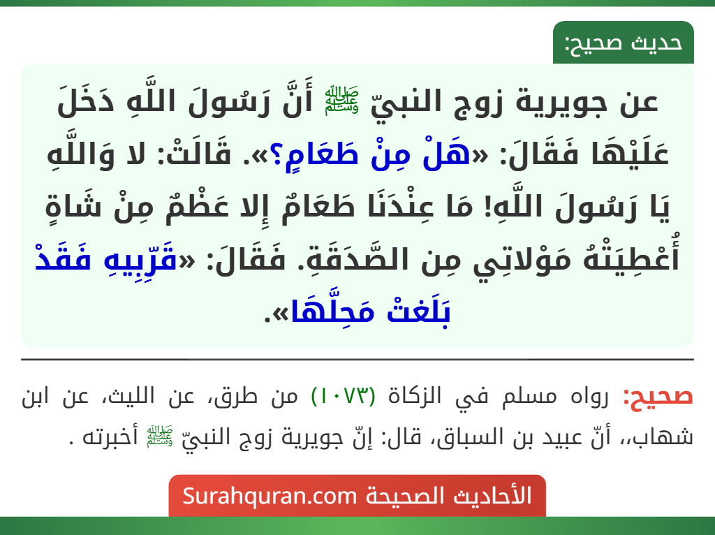 عن جويرية زوج النبيّ ﷺ أَنَّ رَسُولَ اللَّهِ دَخَلَ عَلَيْهَا فَقَالَ: «هَلْ مِنْ طَعَامٍ؟». قَالَتْ: لا وَاللَّهِ يَا رَسُولَ اللَّهِ! مَا عِنْدَنَا طَعَامٌ إِلا عَظْمٌ مِنْ شَاةٍ أُعْطِيَتْهُ مَوْلاتِي مِن الصَّدَقَةِ. فَقَالَ: «قَرِّبِيهِ فَقَدْ بَلَغتْ مَحِلَّهَا».