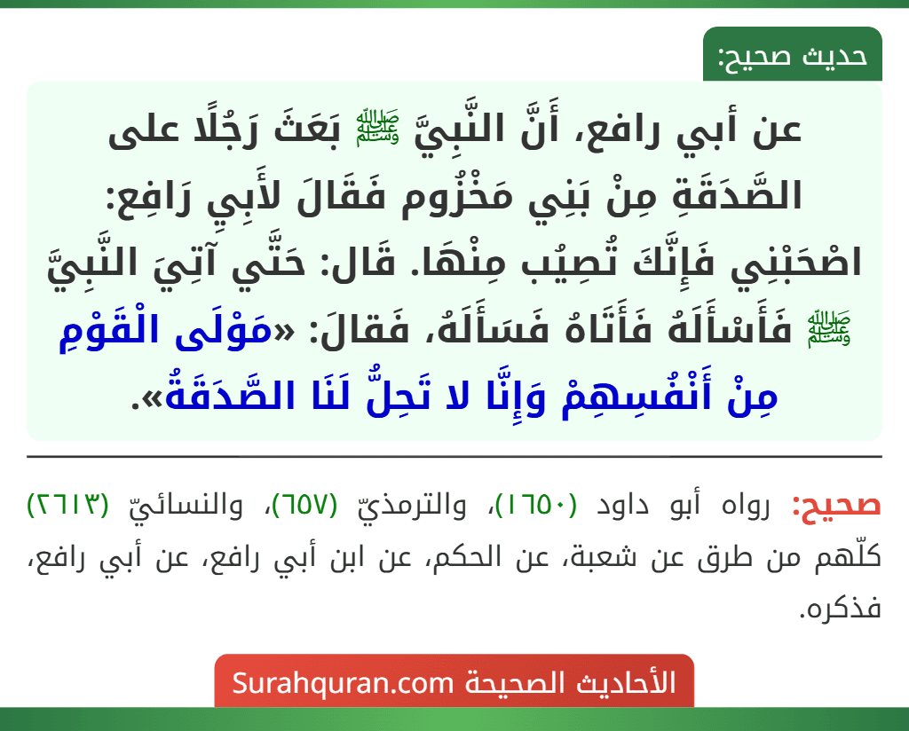 عن أبي رافع، أَنَّ النَّبِيَّ ﷺ بَعَثَ رَجُلًا على الصَّدَقَةِ مِنْ بَنِي مَخْزُوم فَقَالَ لأَبِيِ رَافِع: اصْحَبْنِي فَإِنَّكَ تُصِيُب مِنْهَا. قَال: حَتَّي آتِيَ النَّبِيَّ ﷺ فَأَسْأَلَهُ فَأَتَاهُ فَسَأَلَهُ، فَقالَ: «مَوْلَى الْقَوْمِ مِنْ أَنْفُسِهِمْ وَإِنَّا لا تَحِلُّ لَنَا الصَّدَقَةُ».