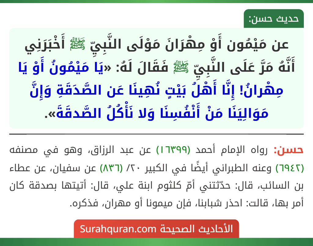 عن مَيْمُون أَوْ مِهْرَانَ مَوْلَى النَّبِيِّ ﷺ أَخْبَرَنِي أَنَّهُ مَرَّ عَلَى النَّبِيِّ ﷺ فَقَالَ لَهُ: «يَا مَيْمُونُ أَوْ يَا مِهْرانُ! إِنَّا أَهْلُ بَيْتٍ نُهِينَا عَن الصَّدَقَةِ وَإِنَّ مَوَالِيَنَا مَنْ أَنْفُسِنَا وَلا نَأْكُلُ الصَّدقَةَ».