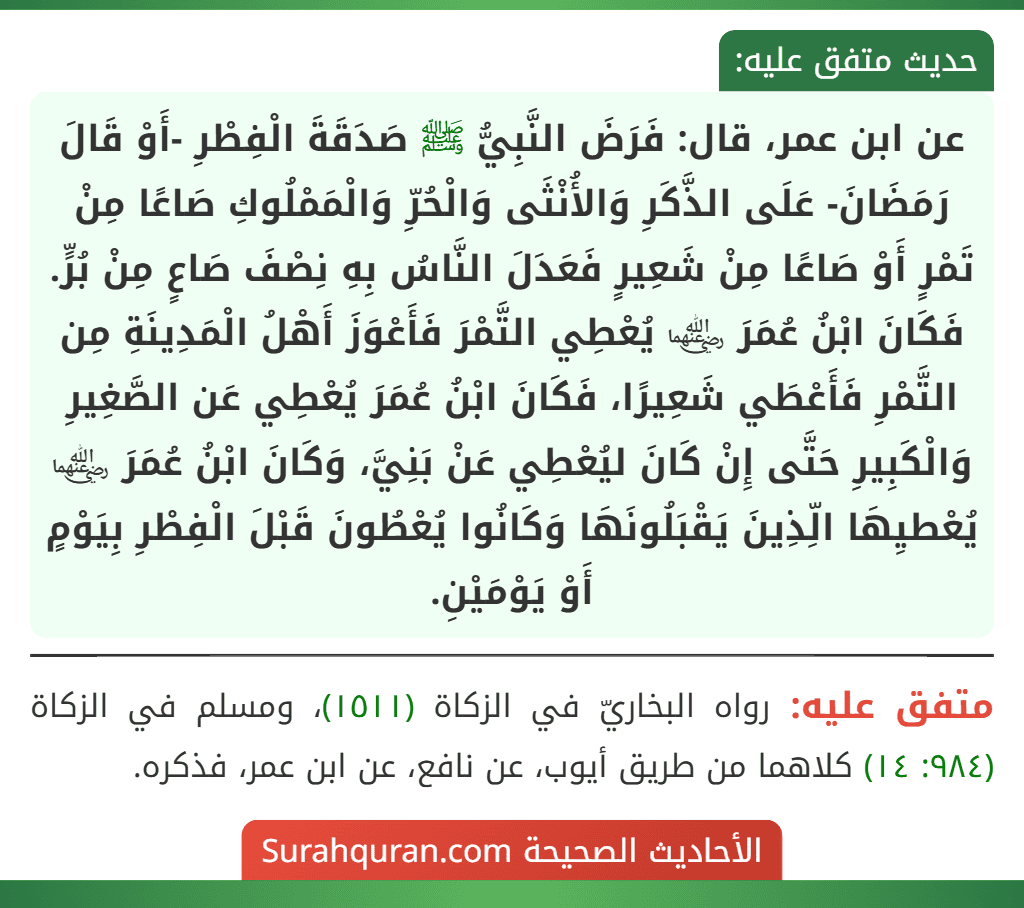 عن ابن عمر، قال: فَرَضَ النَّبِيُّ ﷺ صَدَقَةَ الْفِطْرِ -أَوْ قَالَ رَمَضَانَ- عَلَى الذَّكَرِ وَالأُنْثَى وَالْحُرِّ وَالْمَمْلُوكِ صَاعًا مِنْ تَمْرٍ أَوْ صَاعًا مِنْ شَعِيرٍ فَعَدَلَ النَّاسُ بِهِ نِصْفَ صَاعٍ مِنْ بُرٍّ. فَكَانَ ابْنُ عُمَرَ ﵄ يُعْطِي التَّمْرَ فَأَعْوَزَ أَهْلُ الْمَدِينَةِ مِن التَّمْرِ فَأَعْطَي شَعِيرًا، فَكَانَ ابْنُ عُمَرَ يُعْطِي عَن الصَّغِيرِ وَالْكَبِيرِ حَتَّى إِنْ كَانَ ليُعْطِي عَنْ بَنِيَّ، وَكَانَ ابْنُ عُمَرَ ﵄ يُعْطيِهَا الِّذِينَ يَقْبَلُونَهَا وَكَانُوا يُعْطُونَ قَبْلَ الْفِطْرِ بِيَوْمٍ أَوْ يَوْمَيْنِ.