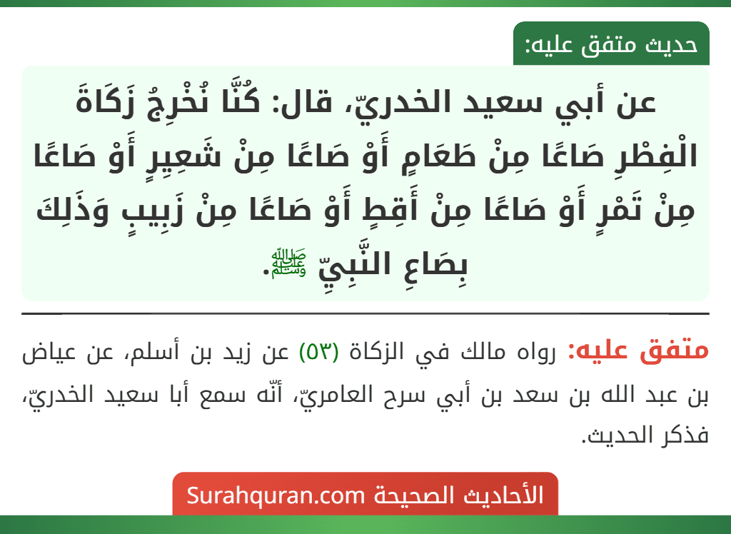 عن أبي سعيد الخدريّ، قال: كُنَّا نُخْرِجُ زَكَاةَ الْفِطْرِ صَاعًا مِنْ طَعَامٍ أَوْ صَاعًا مِنْ شَعِيِرٍ أَوْ صَاعًا مِنْ تَمْرٍ أَوْ صَاعًا مِنْ أَقِطٍ أَوْ صَاعًا مِنْ زَبِيبٍ وَذَلِكَ بِصَاعِ النَّبِيِّ ﷺ.