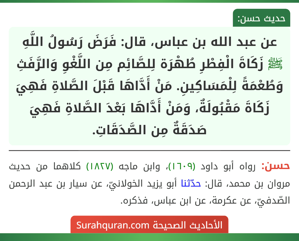 عن عبد الله بن عباس، قال: فَرَضَ رَسُولُ اللَّهِ ﷺ زَكَاةَ الْفِطْرِ طُهْرَة لِلصَّائِم مِن اللَّغْوِ وَالرَّفَثِ وَطُعْمَةً لِلْمَسَاكِينِ. مَنْ أَدَّاهَا قَبْلَ الصَّلاةِ فَهِيَ زَكَاةَ مَقْبُولَةٌ، وَمَنْ أَدَّاهَا بَعْدَ الصَّلاةِ فَهِيَ صَدَقَةٌ مِن الصَّدَقَاتِ.