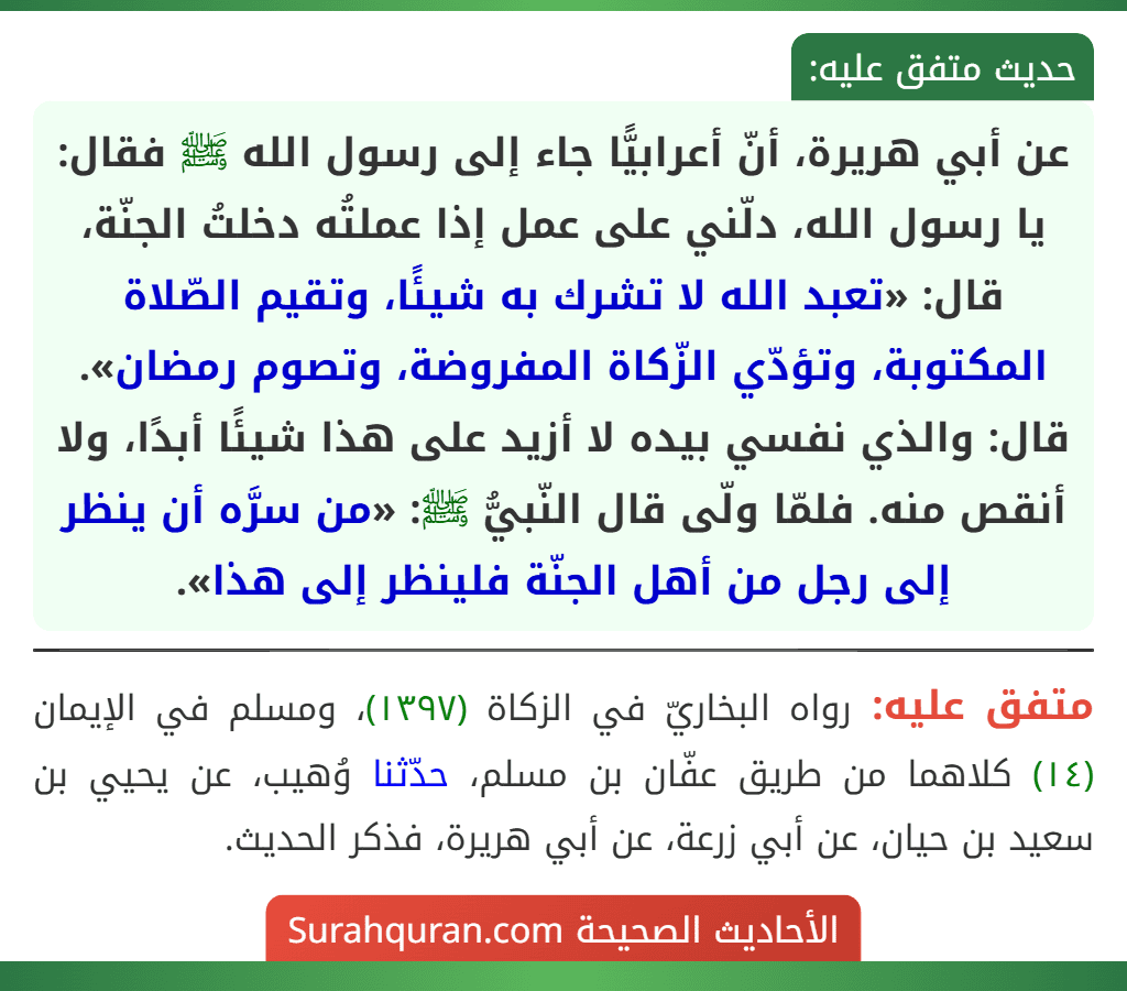 عن أبي هريرة، أنّ أعرابيًّا جاء إلى رسول الله ﷺ فقال: يا رسول الله، دلّني على عمل إذا عملتُه دخلتُ الجنّة، قال: «تعبد الله لا تشرك به شيئًا، وتقيم الصّلاة المكتوبة، وتؤدّي الزّكاة المفروضة، وتصوم رمضان». قال: والذي نفسي بيده لا أزيد على هذا شيئًا أبدًا، ولا أنقص منه. فلمّا ولّى قال النّبيُّ ﷺ: «من سرَّه أن ينظر إلى رجل من أهل الجنّة فلينظر إلى هذا».