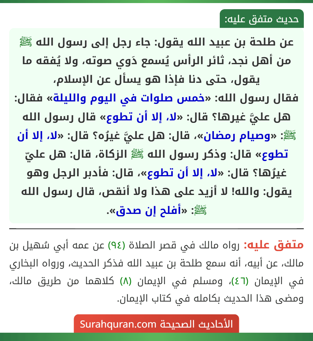 عن طلحة بن عبيد الله يقول: جاء رجل إلى رسول الله ﷺ من أهل نجد، ثائر الرأس يُسمع دَوي صوته، ولا يُفقه ما يقول، حتى دنا فإذا هو يسأل عن الإسلام،
فقال رسول الله: «خمس صلوات في اليوم والليلة» فقال: هل عليَّ غيرها؟ قال: «لا، إلا أن تطوع» قال رسول الله ﷺ: «وصيام رمضان»، قال: هل عليَّ غيرُه؟ قال: «لا، إلا أن تطوع» قال: وذكر رسول الله ﷺ الزكاة، قال: هل عليّ غيرُها؟ قال: «لا، إلا أن تطوع»، قال: فأدبر الرجل وهو يقول: والله! لا أزيد على هذا ولا أنقص، قال رسول الله ﷺ: «أفلح إن صدق».