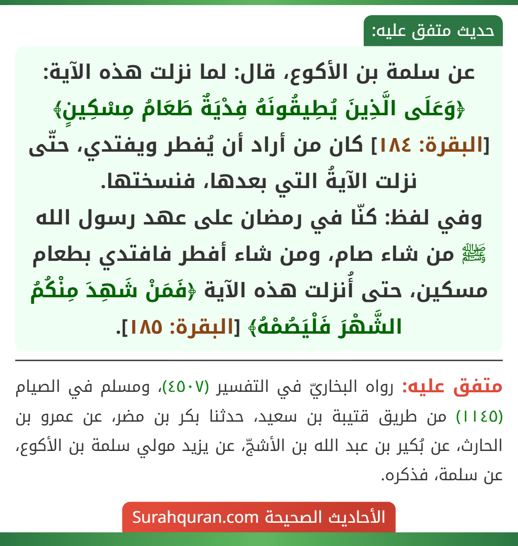 عن سلمة بن الأكوع، قال: لما نزلت هذه الآية: ﴿وَعَلَى الَّذِينَ يُطِيقُونَهُ فِدْيَةٌ طَعَامُ مِسْكِينٍ﴾ [البقرة: ١٨٤] كان من أراد أن يُفطر ويفتدي، حتّى نزلت الآيةُ التي بعدها، فنسختها.
وفي لفظ: كنّا في رمضان على عهد رسول الله ﷺ من شاء صام، ومن شاء أفطر فافتدي بطعام مسكين، حتى أُنزلت هذه الآية ﴿فَمَنْ شَهِدَ مِنْكُمُ الشَّهْرَ فَلْيَصُمْهُ﴾ [البقرة: ١٨٥].