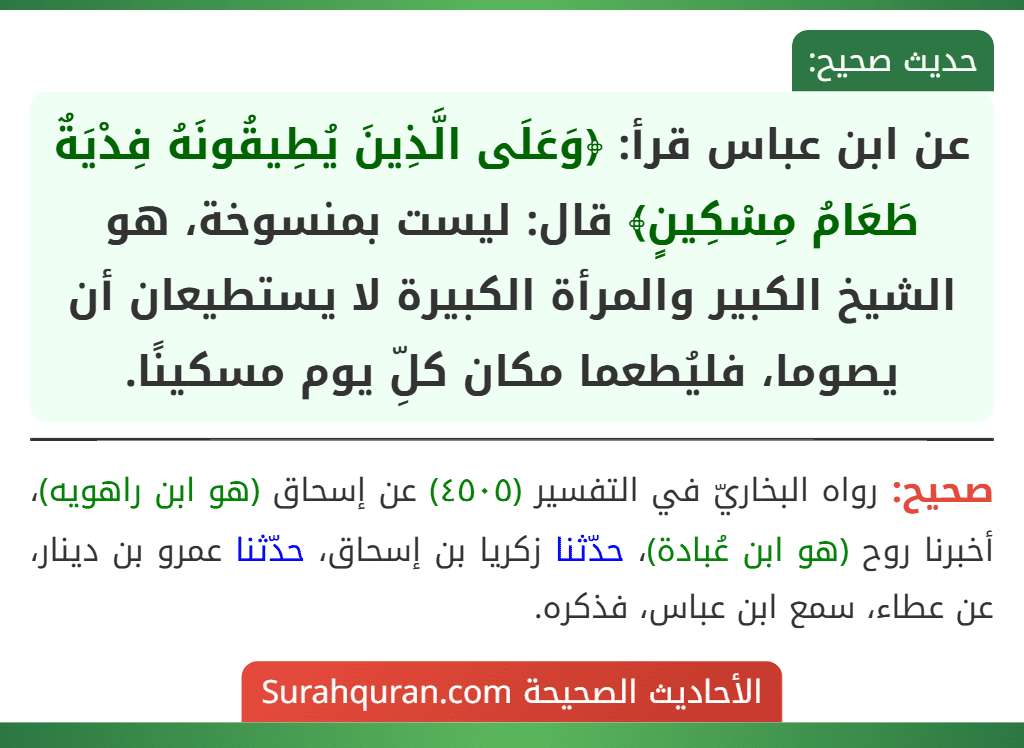 عن ابن عباس قرأ: ﴿وَعَلَى الَّذِينَ يُطِيقُونَهُ فِدْيَةٌ طَعَامُ مِسْكِينٍ﴾ قال: ليست بمنسوخة، هو الشيخ الكبير والمرأة الكبيرة لا يستطيعان أن يصوما، فليُطعما مكان كلِّ يوم مسكينًا.