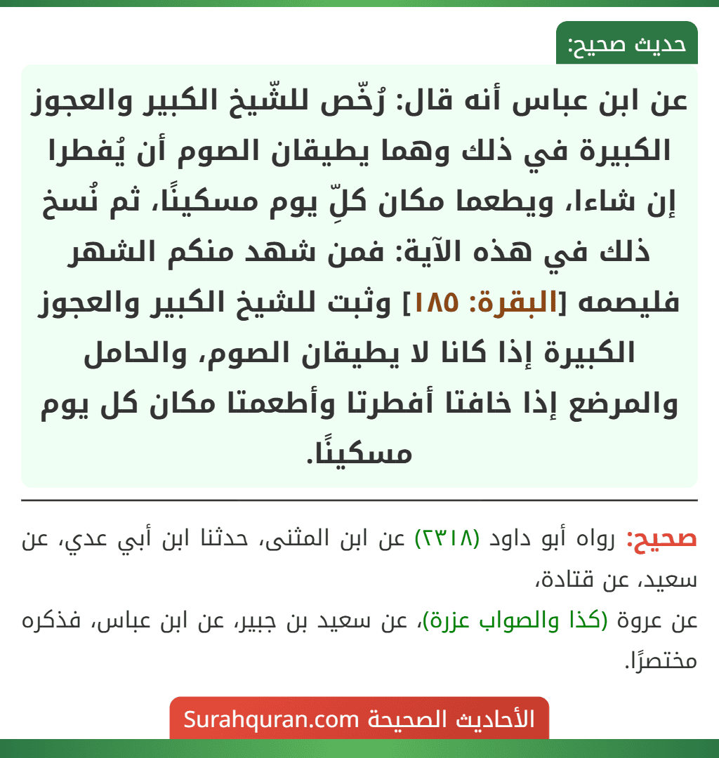 عن ابن عباس أنه قال: رُخّص للشّيخ الكبير والعجوز الكبيرة في ذلك وهما يطيقان الصوم أن يُفطرا إن شاءا، ويطعما مكان كلِّ يوم مسكينًا، ثم نُسخ ذلك في هذه الآية: فمن شهد منكم الشهر فليصمه [البقرة: ١٨٥] وثبت للشيخ الكبير والعجوز الكبيرة إذا كانا لا يطيقان الصوم، والحامل والمرضع إذا خافتا أفطرتا وأطعمتا مكان كل يوم مسكينًا.